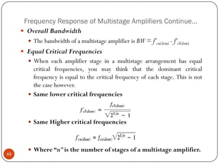 Frequency Response of Multistage Amplifiers Continue… 
OverallBandwidth 
ThebandwidthofamultistageamplifierisBW=f'cu(dom)-f'cl(dom) 
EqualCriticalFrequencies 
Wheneachamplifierstageinamultistagearrangementhasequalcriticalfrequencies,youmaythinkthatthedominantcriticalfrequencyisequaltothecriticalfrequencyofeachstage.Thisisnotthecasehowever. 
Samelowercriticalfrequencies 
SameHighercriticalfrequencies 
Where“n”isthenumberofstagesofamultistageamplifier. 49  