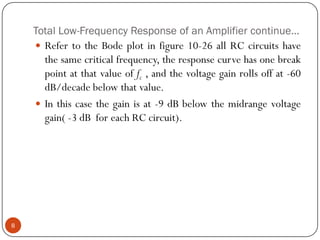 Total Low-Frequency Response of an Amplifier continue… 
RefertotheBodeplotinfigure10-26allRCcircuitshavethesamecriticalfrequency,theresponsecurvehasonebreakpointatthatvalueoffc,andthevoltagegainrollsoffat-60dB/decadebelowthatvalue. 
Inthiscasethegainisat-9dBbelowthemidrangevoltagegain(-3dBforeachRCcircuit). 8  