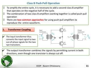 EEDP - Basem ElHalawany 11
To amplify the entire cycle, it is necessary to add a second class B amplifier
that operates on the negative half of the cycle.
The combination of two class B amplifiers working together is called push-pull
operation
There are two common approaches for using push-pull amplifiers to
reproduce the entire waveform.
1. Transformer Coupling
✔ The input transformer thus
converts the input signal to two
out-of-phase signals for the two
npn transistors.
✔ The output transformer combines the signals by permitting current in both
directions, even though one transistor is always cut off.
 