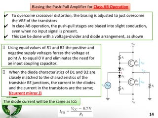 14
✔ To overcome crossover distortion, the biasing is adjusted to just overcome
the VBE of the transistors
✔ In class AB operation, the push-pull stages are biased into slight conduction,
even when no input signal is present.
✔ This can be done with a voltage-divider and diode arrangement, as shown
Biasing the Push-Pull Amplifier for Class AB Operation
Using equal values of R1 and R2 the positive and
negative supply voltages forces the voltage at
point A to equal 0 V and eliminates the need for
an input coupling capacitor.
When the diode characteristics of D1 and D2 are
closely matched to the characteristics of the
transistor BE junctions, the current in the diodes
and the current in the transistors are the same;
((current mirror.))
The diode current will be the same as ICQ
 