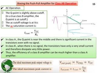 15
✔ AC Operation
Biasing the Push-Pull Amplifier for Class AB Operation
The Q-point is slightly above cutoff.
(In a true class B amplifier, the
Q-point is at cutoff.)
The ac cutoff voltage is at VCC
The ac saturation current is:
✔ In class A , the Q-point is near the middle and there is significant current in the
transistors even with no signal.
✔ In class B , when there is no signal, the transistors have only a very small current
and therefore dissipate very little power.
✔ Thus, the efficiency of a class B amplifier can be much higher than a class A
amplifier.
 
