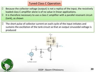EEDP - Basem ElHalawany 20
Tuned Class C Operation
Because the collector voltage (output) is not a replica of the input, the resistively
loaded class C amplifier alone is of no value in linear applications.
It is therefore necessary to use a class C amplifier with a parallel resonant circuit
(tank), as shown
The short pulse of collector current on each cycle of the input initiates and
sustains the oscillation of the tank circuit so that an output sinusoidal voltage is
produced
 