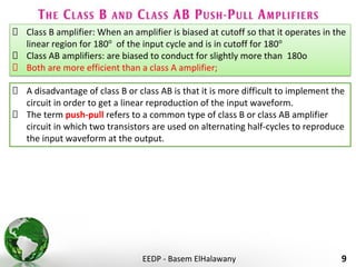 EEDP - Basem ElHalawany 9
Class B amplifier: When an amplifier is biased at cutoff so that it operates in the
linear region for 180o
of the input cycle and is in cutoff for 180o
Class AB amplifiers: are biased to conduct for slightly more than 180o
Both are more efficient than a class A amplifier;
A disadvantage of class B or class AB is that it is more difficult to implement the
circuit in order to get a linear reproduction of the input waveform.
The term push-pull refers to a common type of class B or class AB amplifier
circuit in which two transistors are used on alternating half-cycles to reproduce
the input waveform at the output.
 