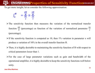 26
ECEN-620-2017
Jose Silva-Martinez
To get more insight, let us consider the following approximation:
∫
𝑯
𝒙
=
𝒅𝑯
𝑯
𝒅𝒙
𝒙
≅
∆𝑯
𝑯
∆𝒙
𝒙
The sensitivity function then measures the variation of the normalized transfer
function
∆𝐻
𝐻
(percentage) as function of the variation of normalized parameter
∆𝑥
𝑥
(percentage).
If the sensitivity function is computed as 10, then 1% variation in parameter x will
produce a variation of 10% in the overall transfer function H.
Then, it is highly desirable to maintaining the sensitivity function of H with respect to
critical parameters lesser than 1.
For the case of large parameter variations such as gain and bandwidth of the
operational amplifier, it is highly desirable to keep the sensitivity functions well below
unity.
Properties of Sensitivity Function
 