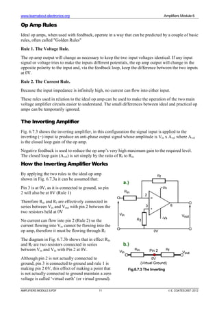 www.learnabout-electronics.org Amplifiers Module 6
AMPLIFIERS MODULE 6.PDF 11 © E. COATES 2007 -2012
Op Amp Rules
Ideal op amps, when used with feedback, operate in a way that can be predicted by a couple of basic
rules, often called "Golden Rules"
Rule 1. The Voltage Rule.
The op amp output will change as necessary to keep the two input voltages identical. If any input
signal or voltage tries to make the inputs different potentials, the op amp output will change in the
opposite polarity to the input and, via the feedback loop, keep the difference between the two inputs
at 0V.
Rule 2. The Current Rule.
Because the input impedance is infinitely high, no current can flow into either input.
These rules used in relation to the ideal op amp can be used to make the operation of the two main
voltage amplifier circuits easier to understand. The small differences between ideal and practical op
amps can be temporarily ignored.
The Inverting Amplifier
Fig. 6.7.3 shows the inverting amplifier, in this configuration the signal input is applied to the
inverting (−) input to produce an anti-phase output signal whose amplitude is Vin x Avcl where Avcl
is the closed loop gain of the op amp.
Negative feedback is used to reduce the op amp’s very high maximum gain to the required level.
The closed loop gain (Avcl) is set simply by the ratio of Rf to Rin
How the Inverting Amplifier Works
By applying the two rules to the ideal op amp
shown in Fig. 6.7.3a it can be assumed that:
Pin 3 is at 0V, as it is connected to ground, so pin
2 will also be at 0V (Rule 1)
Therefore Rin and Rf are effectively connected in
series between Vin and Vout with pin 2 between the
two resistors held at 0V
No current can flow into pin 2 (Rule 2) so the
current flowing into Vin cannot be flowing into the
op amp, therefore it must be flowing through Rf
The diagram in Fig. 6.7.3b shows that in effect Rin
and Rf are two resistors connected in series
between Vin and Vin with Pin 2 at 0V.
Although pin 2 is not actually connected to
ground, pin 3 is connected to ground and rule 1 is
making pin 2 0V, this effect of making a point that
is not actually connected to ground maintain a zero
voltage is called ‘virtual earth’ (or virtual ground).
Fig.6.7.3 The Inverting
 