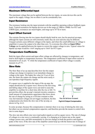www.learnabout-electronics.org Amplifiers Module 6
AMPLIFIERS MODULE 6.PDF 15 © E. COATES 2007 -2012
Maximum Differential Input
The maximum voltage that can be applied between the two inputs, on some devices this can be
equal to the supply voltage, but on others it can be considerably less.
Input Resistance
The resistance looking into the input terminals with the amplifier operating without feedback (open
loop). Typical resistances for bipolar devices are in the range of 1MΩ to 10MΩ. For FET and
CMOS types, resistances are much higher, and range up to 1012
Ω or more.
Input Offset Current
The currents flowing into the two inputs should ideally both be zero, but for practical op amps,
although the input currents are still extremely small, they do exist and also may be different.
Unequal currents cause different voltages at the inputs, and when this small difference in voltage is
amplified, it causes the output to be other than zero. To overcome this effect an Input Offset
Voltage can be applied between the inputs to correct the output voltage to zero. Typical values for
bipolar op amps would be ±1mV ranging up to 15mV for FET types.
Temperature Coefficients
Both the input offset current and input offset voltage are affected by changes in temperature, and
tend to drift higher as temperature increases. The temperature coefficient of input offset current is
measured in nA or pA / °C while the temperature coefficient of input offset voltage is usually
measure in µV/°C.
Slew Rate
The Slew Rate of an op amp describes how fast the output
voltage can change in response to an immediate change in
voltage at the input. The higher the value (in V/µs) of slew
rate, the faster the output can change and the more easily it
can reproduce high frequency signals.
If a square wave is applied to the input of the op amp, the
output should also be a square wave. However the fast rising
and falling edges of the square wave can tend to cause the
amplifier to oscillate for a short time after the rise or fall. To
prevent this effect, the op amp’s internal circuitry contains a
small amount of compensation capacitance that slows down
the rate of change by acting as a CR time constant so that
very fast transient voltages do not trigger oscillation, but this
compensation also limits the slew rate of the op amp, as
shown in Fig. 6.4.2.
In some op amps, because this compensation is internal, there is no way of altering the slew rate,
but others use an external compensation capacitor, and therefore provide the means to control slew
rate to some degree.
The slew rate also affects sine wave (and audio) signals as well as square waves. The rate of change
of voltages in a sine wave is continually varying, it is changing at its fastest rate as the signal
voltage crosses zero, and falls momentarily to zero (no change) at both the positive and negative
peaks of the wave. If the slew rate of the amplifier cannot keep up with the fastest rate of change of
Fig.6.4.2 Output Compensation
 