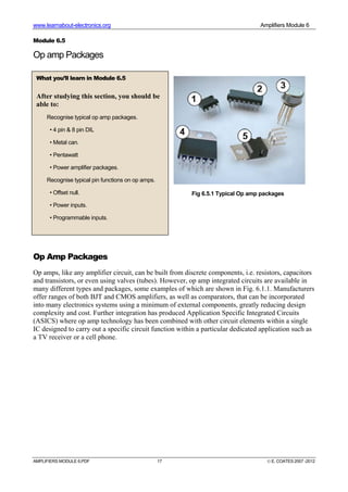 www.learnabout-electronics.org Amplifiers Module 6
AMPLIFIERS MODULE 6.PDF 17 © E. COATES 2007 -2012
Module 6.5
Op amp Packages
Op Amp Packages
Op amps, like any amplifier circuit, can be built from discrete components, i.e. resistors, capacitors
and transistors, or even using valves (tubes). However, op amp integrated circuits are available in
many different types and packages, some examples of which are shown in Fig. 6.1.1. Manufacturers
offer ranges of both BJT and CMOS amplifiers, as well as comparators, that can be incorporated
into many electronics systems using a minimum of external components, greatly reducing design
complexity and cost. Further integration has produced Application Specific Integrated Circuits
(ASICS) where op amp technology has been combined with other circuit elements within a single
IC designed to carry out a specific circuit function within a particular dedicated application such as
a TV receiver or a cell phone.
What you’ll learn in Module 6.5
After studying this section, you should be
able to:
Recognise typical op amp packages.
• 4 pin & 8 pin DIL
• Metal can.
• Pentawatt
• Power amplifier packages.
Recognise typical pin functions on op amps.
• Offset null.
• Power inputs.
• Programmable inputs.
Fig 6.5.1 Typical Op amp packages
 