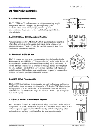 www.learnabout-electronics.org Amplifiers Module 6
AMPLIFIERS MODULE 6.PDF 18 © E. COATES 2007 -2012
Op Amp Pinout Examples
1. TLC271 Programmable Op Amp
The TLC271 from Texas Instruments is a programmable op amp in
an 8pin DIL (Dual In Line) package, (other package types
available) which offers a range of programmable power
consumption modes, selected by the level of voltage applied to the
bias select pin.
2. LMC660CN Quad CMOS Operational Amplifier
National Semiconductor LMC660CN CMOS quad operational amplifier
offers 4 op amps in a single package that uses a single voltage power
supply of between 5V and 15V. See the LMC660 datasheet from Texas
Instruments for additional features.
3. 741 General Purpose Op Amp
The 741 op amp has been a very popular design since its introduction by
Signetics (now part of Philips NXP Semiconductors) in the 1960s. Today, it is
available from a number of manufacturers (including Texas Instruments) in
several different versions and in a variety of package designs including the 8
pin DIL package. The illustration shows it in an eight lead TO5-8 package,
and although the 741 has been superseded in many respects by more modern
designs, it remains a good general purpose op amp.
4. LM3875 56Watt Power Amplifier
The LM3875 from National Semiconductor is a high-performance audio power
amplifier in a single integrated circuit, capable of delivering 56W of continuous
average power to an 8O load with 0.1% total harmonic distortion and noise
within the 20Hz to 20kHz audio range. All this in a TA11B 11 pin package less
than 1 inch square.
5. TDA2003A 10Watt Car Audio Power Amplifier
The TDA2003A from ST Microelectronics is a high performance audio amplifier
designed for car radios. This 10watt amplifier will deliver an output current of 3.5V
and uses a power supply of up to 18V DC. The 5 pin Pentawatt package offers
savings in space and cost, requiring only a few external components.
 