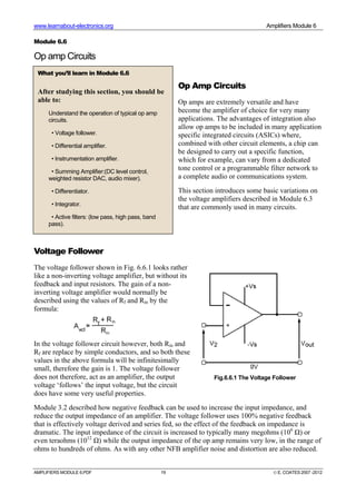 www.learnabout-electronics.org Amplifiers Module 6
AMPLIFIERS MODULE 6.PDF 19 © E. COATES 2007 -2012
Module 6.6
Op amp Circuits
Op Amp Circuits
Op amps are extremely versatile and have
become the amplifier of choice for very many
applications. The advantages of integration also
allow op amps to be included in many application
specific integrated circuits (ASICs) where,
combined with other circuit elements, a chip can
be designed to carry out a specific function,
which for example, can vary from a dedicated
tone control or a programmable filter network to
a complete audio or communications system.
This section introduces some basic variations on
the voltage amplifiers described in Module 6.3
that are commonly used in many circuits.
Voltage Follower
The voltage follower shown in Fig. 6.6.1 looks rather
like a non-inverting voltage amplifier, but without its
feedback and input resistors. The gain of a non-
inverting voltage amplifier would normally be
described using the values of Rf and Rin by the
formula:
In the voltage follower circuit however, both Rin and
Rf are replace by simple conductors, and so both these
values in the above formula will be infinitesimally
small, therefore the gain is 1. The voltage follower
does not therefore, act as an amplifier, the output
voltage ‘follows’ the input voltage, but the circuit
does have some very useful properties.
Module 3.2 described how negative feedback can be used to increase the input impedance, and
reduce the output impedance of an amplifier. The voltage follower uses 100% negative feedback
that is effectively voltage derived and series fed, so the effect of the feedback on impedance is
dramatic. The input impedance of the circuit is increased to typically many megohms (106
Ω) or
even teraohms (1012
Ω) while the output impedance of the op amp remains very low, in the range of
ohms to hundreds of ohms. As with any other NFB amplifier noise and distortion are also reduced.
What you’ll learn in Module 6.6
After studying this section, you should be
able to:
Understand the operation of typical op amp
circuits.
• Voltage follower.
• Differential amplifier.
• Instrumentation amplifier.
• Summing Amplifier:(DC level control,
weighted resistor DAC, audio mixer).
• Differentiator.
• Integrator.
• Active filters: (low pass, high pass, band
pass).
Fig.6.6.1 The Voltage Follower
 