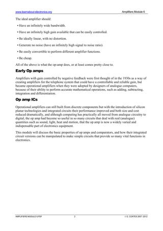 www.learnabout-electronics.org Amplifiers Module 6
AMPLIFIERS MODULE 6.PDF 2 © E. COATES 2007 -2012
The ideal amplifier should:
• Have an infinitely wide bandwidth.
• Have an infinitely high gain available that can be easily controlled.
• Be ideally linear, with no distortion.
• Generate no noise (have an infinitely high signal to noise ratio).
• Be easily convertible to perform different amplifier functions.
• Be cheap.
All of the above is what the op-amp does, or at least comes pretty close to.
Early Op amps
Amplifiers with gain controlled by negative feedback were first thought of in the 1930s as a way of
creating amplifiers for the telephone system that could have a controllable and reliable gain, but
became operational amplifiers when they were adopted by designers of analogue computers,
because of their ability to perform accurate mathematical operations, such as adding, subtracting,
integration and differentiation.
Op amp ICs
Operational amplifiers can still built from discrete components but with the introduction of silicon
planar technologies and integrated circuits their performance improved and both size and cost
reduced dramatically, and although computing has practically all moved from analogue circuitry to
digital, the op amp had become so useful in so many circuits that deal with real (analogue)
quantities such as sound, light, heat and motion, that the op amp is now a widely varied and
indispensable part of electronics equipment.
This module will discuss the basic properties of op amps and comparators, and how their integrated
circuit versions can be manipulated to make simple circuits that provide so many vital functions in
electronics.
 