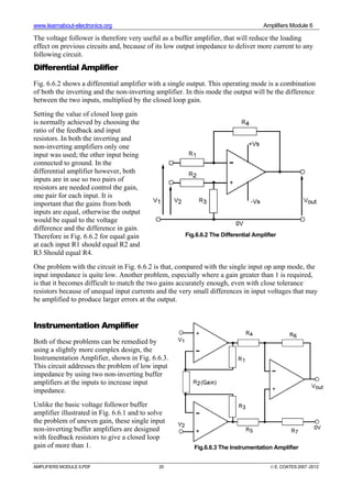 www.learnabout-electronics.org Amplifiers Module 6
AMPLIFIERS MODULE 6.PDF 20 © E. COATES 2007 -2012
The voltage follower is therefore very useful as a buffer amplifier, that will reduce the loading
effect on previous circuits and, because of its low output impedance to deliver more current to any
following circuit.
Differential Amplifier
Fig. 6.6.2 shows a differential amplifier with a single output. This operating mode is a combination
of both the inverting and the non-inverting amplifier. In this mode the output will be the difference
between the two inputs, multiplied by the closed loop gain.
Setting the value of closed loop gain
is normally achieved by choosing the
ratio of the feedback and input
resistors. In both the inverting and
non-inverting amplifiers only one
input was used; the other input being
connected to ground. In the
differential amplifier however, both
inputs are in use so two pairs of
resistors are needed control the gain,
one pair for each input. It is
important that the gains from both
inputs are equal, otherwise the output
would be equal to the voltage
difference and the difference in gain.
Therefore in Fig. 6.6.2 for equal gain
at each input R1 should equal R2 and
R3 Should equal R4.
One problem with the circuit in Fig. 6.6.2 is that, compared with the single input op amp mode, the
input impedance is quite low. Another problem, especially where a gain greater than 1 is required,
is that it becomes difficult to match the two gains accurately enough, even with close tolerance
resistors because of unequal input currents and the very small differences in input voltages that may
be amplified to produce larger errors at the output.
Instrumentation Amplifier
Both of these problems can be remedied by
using a slightly more complex design, the
Instrumentation Amplifier, shown in Fig. 6.6.3.
This circuit addresses the problem of low input
impedance by using two non-inverting buffer
amplifiers at the inputs to increase input
impedance.
Unlike the basic voltage follower buffer
amplifier illustrated in Fig. 6.6.1 and to solve
the problem of uneven gain, these single input
non-inverting buffer amplifiers are designed
with feedback resistors to give a closed loop
gain of more than 1.
Fig.6.6.2 The Differential Amplifier
Fig.6.6.3 The Instrumentation Amplifier
 