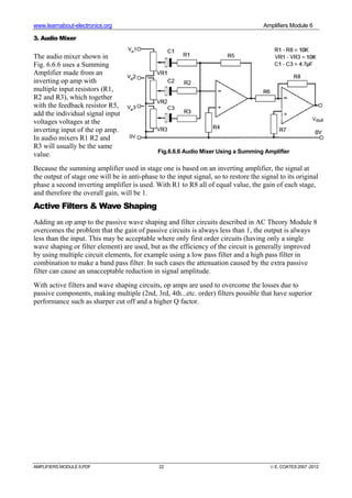 www.learnabout-electronics.org Amplifiers Module 6
AMPLIFIERS MODULE 6.PDF 22 © E. COATES 2007 -2012
3. Audio Mixer
The audio mixer shown in
Fig. 6.6.6 uses a Summing
Amplifier made from an
inverting op amp with
multiple input resistors (R1,
R2 and R3), which together
with the feedback resistor R5,
add the individual signal input
voltages voltages at the
inverting input of the op amp.
In audio mixers R1 R2 and
R3 will usually be the same
value.
Because the summing amplifier used in stage one is based on an inverting amplifier, the signal at
the output of stage one will be in anti-phase to the input signal, so to restore the signal to its original
phase a second inverting amplifier is used. With R1 to R8 all of equal value, the gain of each stage,
and therefore the overall gain, will be 1.
Active Filters & Wave Shaping
Adding an op amp to the passive wave shaping and filter circuits described in AC Theory Module 8
overcomes the problem that the gain of passive circuits is always less than 1, the output is always
less than the input. This may be acceptable where only first order circuits (having only a single
wave shaping or filter element) are used, but as the efficiency of the circuit is generally improved
by using multiple circuit elements, for example using a low pass filter and a high pass filter in
combination to make a band pass filter. In such cases the attenuation caused by the extra passive
filter can cause an unacceptable reduction in signal amplitude.
With active filters and wave shaping circuits, op amps are used to overcome the losses due to
passive components, making multiple (2nd, 3rd, 4th...etc. order) filters possible that have superior
performance such as sharper cut off and a higher Q factor.
Fig.6.6.6 Audio Mixer Using a Summing Amplifier
 