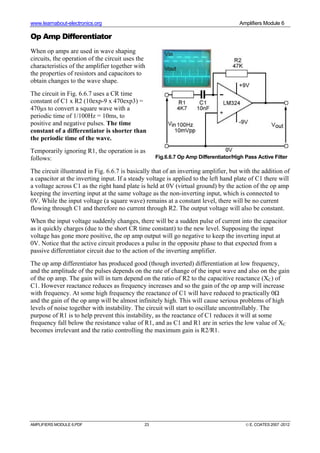 www.learnabout-electronics.org Amplifiers Module 6
AMPLIFIERS MODULE 6.PDF 23 © E. COATES 2007 -2012
Op Amp Differentiator
When op amps are used in wave shaping
circuits, the operation of the circuit uses the
characteristics of the amplifier together with
the properties of resistors and capacitors to
obtain changes to the wave shape.
The circuit in Fig. 6.6.7 uses a CR time
constant of C1 x R2 (10exp-9 x 470exp3) =
470µs to convert a square wave with a
periodic time of 1/100Hz = 10ms, to
positive and negative pulses. The time
constant of a differentiator is shorter than
the periodic time of the wave.
Temporarily ignoring R1, the operation is as
follows:
The circuit illustrated in Fig. 6.6.7 is basically that of an inverting amplifier, but with the addition of
a capacitor at the inverting input. If a steady voltage is applied to the left hand plate of C1 there will
a voltage across C1 as the right hand plate is held at 0V (virtual ground) by the action of the op amp
keeping the inverting input at the same voltage as the non-inverting input, which is connected to
0V. While the input voltage (a square wave) remains at a constant level, there will be no current
flowing through C1 and therefore no current through R2. The output voltage will also be constant.
When the input voltage suddenly changes, there will be a sudden pulse of current into the capacitor
as it quickly charges (due to the short CR time constant) to the new level. Supposing the input
voltage has gone more positive, the op amp output will go negative to keep the inverting input at
0V. Notice that the active circuit produces a pulse in the opposite phase to that expected from a
passive differentiator circuit due to the action of the inverting amplifier.
The op amp differentiator has produced good (though inverted) differentiation at low frequency,
and the amplitude of the pulses depends on the rate of change of the input wave and also on the gain
of the op amp. The gain will in turn depend on the ratio of R2 to the capacitive reactance (XC) of
C1. However reactance reduces as frequency increases and so the gain of the op amp will increase
with frequency. At some high frequency the reactance of C1 will have reduced to practically 0Ω
and the gain of the op amp will be almost infinitely high. This will cause serious problems of high
levels of noise together with instability. The circuit will start to oscillate uncontrollably. The
purpose of R1 is to help prevent this instability, as the reactance of C1 reduces it will at some
frequency fall below the resistance value of R1, and as C1 and R1 are in series the low value of XC
becomes irrelevant and the ratio controlling the maximum gain is R2/R1.
Fig.6.6.7 Op Amp Differentiator/High Pass Active Filter
 