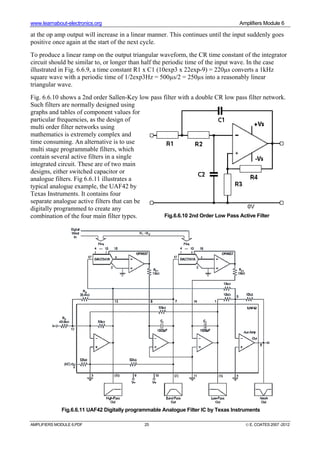 www.learnabout-electronics.org Amplifiers Module 6
AMPLIFIERS MODULE 6.PDF 25 © E. COATES 2007 -2012
at the op amp output will increase in a linear manner. This continues until the input suddenly goes
positive once again at the start of the next cycle.
To produce a linear ramp on the output triangular waveform, the CR time constant of the integrator
circuit should be similar to, or longer than half the periodic time of the input wave. In the case
illustrated in Fig. 6.6.9, a time constant R1 x C1 (10exp3 x 22exp-9) = 220µs converts a 1kHz
square wave with a periodic time of 1/2exp3Hz = 500µs/2 = 250µs into a reasonably linear
triangular wave.
Fig. 6.6.10 shows a 2nd order Sallen-Key low pass filter with a double CR low pass filter network.
Such filters are normally designed using
graphs and tables of component values for
particular frequencies, as the design of
multi order filter networks using
mathematics is extremely complex and
time consuming. An alternative is to use
multi stage programmable filters, which
contain several active filters in a single
integrated circuit. These are of two main
designs, either switched capacitor or
analogue filters. Fig 6.6.11 illustrates a
typical analogue example, the UAF42 by
Texas Instruments. It contains four
separate analogue active filters that can be
digitally programmed to create any
combination of the four main filter types. Fig.6.6.10 2nd Order Low Pass Active Filter
Fig.6.6.11 UAF42 Digitally programmable Analogue Filter IC by Texas Instruments
 