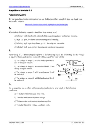 www.learnabout-electronics.org Amplifiers Module 6
AMPLIFIERS MODULE 6.PDF 26 © E. COATES 2007 -2012
Amplifiers Module 6.7
Amplifiers Quiz 6
Try our quiz, based on the information you can find in Amplifiers Module 6. You can check your
answers by going to:
http://www.learnabout-electronics.org/Amplifiers/amplifiers67.php
1.
Which of the following properties should an ideal op amp have?
a) Infinitely wide bandwidth, infinitely high output impedance and perfect linearity.
b) High DC gain, low input reactance and perfect linearity.
c) Infinitely high input impedance, perfect linearity and zero noise.
d) Infinitely high gain, perfect linearity and zero input impedance.
2.
Refer to Fig. 6.7.1: If the voltage at input ‘b’ is fixed, biasing Tr2 so it is conducting and the voltage
at input ‘a’ then rises to a more positive level than input ‘b’, what will be
a) The voltage at output C will fall and output D will
rise by an equal amount.
b) The voltage at output C will rise and output D will
fall by an equal amount.
c) The voltage at output C will rise and output D will
be unaltered.
d) The voltage at output C will fall and output D will
be unaltered.
3.
On op amps that use an offset null control, this is adjusted to give which of the following
conditions:
a) To make both inputs equal zero volts.
b) To make both inputs the same voltage.
c) To balance the positive and negative supplies.
d) To make the output voltage equal zero volts.
 