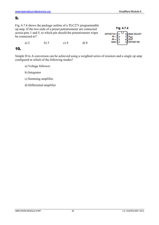 www.learnabout-electronics.org Amplifiers Module 6
AMPLIFIERS MODULE 6.PDF 28 © E. COATES 2007 -2012
9.
Fig. 6.7.4 shows the package outline of a TLC271 programmable
op amp. If the two ends of a preset potentiometer are connected
across pins 1 and 5, to which pin should the potentiometer wiper
be connected to?
a) 2 b) 3 c) 4 d) 8
10.
Simple D to A conversion can be achieved using a weighted series of resistors and a single op amp
configured in which of the following modes?
a) Voltage follower.
b) Integrator
c) Summing amplifier.
d) Differential amplifier
 