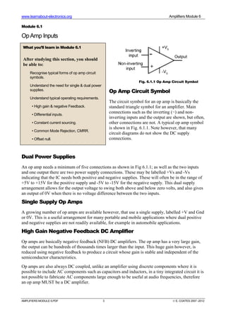 www.learnabout-electronics.org Amplifiers Module 6
AMPLIFIERS MODULE 6.PDF 3 © E. COATES 2007 -2012
Module 6.1
OpAmp Inputs
Op Amp Circuit Symbol
The circuit symbol for an op amp is basically the
standard triangle symbol for an amplifier. Main
connections such as the inverting (−) and non-
inverting inputs and the output are shown, but often,
other connections are not. A typical op amp symbol
is shown in Fig. 6.1.1. Note however, that many
circuit diagrams do not show the DC supply
connections.
Dual Power Supplies
An op amp needs a minimum of five connections as shown in Fig 6.1.1; as well as the two inputs
and one output there are two power supply connections. These may be labelled +Vs and -Vs
indicating that the IC needs both positive and negative supplies. These will often be in the range of
+5V to +15V for the positive supply and -5V to -15V for the negative supply. This dual supply
arrangement allows for the output voltage to swing both above and below zero volts, and also gives
an output of 0V when there is no voltage difference between the two inputs.
Single Supply Op Amps
A growing number of op amps are available however, that use a single supply, labelled +V and Gnd
or 0V. This is a useful arrangement for many portable and mobile applications where dual positive
and negative supplies are not readily available, for example in automobile applications.
High Gain Negative Feedback DC Amplifier
Op amps are basically negative feedback (NFB) DC amplifiers. The op amp has a very large gain,
the output can be hundreds of thousands times larger than the input. This huge gain however, is
reduced using negative feedback to produce a circuit whose gain is stable and independent of the
semiconductor characteristics.
Op amps are also always DC coupled, unlike an amplifier using discrete components where it is
possible to include AC components such as capacitors and inductors, in a tiny integrated circuit it is
not possible to fabricate AC components large enough to be useful at audio frequencies, therefore
an op amp MUST be a DC amplifier.
What you’ll learn in Module 6.1
After studying this section, you should
be able to:
Recognise typical forms of op amp circuit
symbols.
Understand the need for single & dual power
supplies.
Understand typical operating requirements.
• High gain & negative Feedback.
• Differential inputs.
• Constant current sourcing.
• Common Mode Rejection, CMRR.
• Offset null.
Fig. 6.1.1 Op Amp Circuit Symbol
 