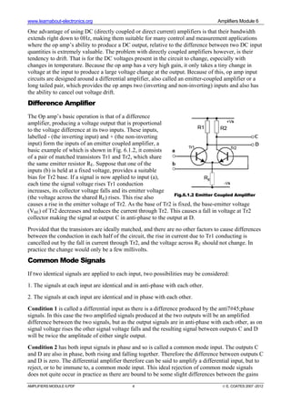 www.learnabout-electronics.org Amplifiers Module 6
AMPLIFIERS MODULE 6.PDF 4 © E. COATES 2007 -2012
One advantage of using DC (directly coupled or direct current) amplifiers is that their bandwidth
extends right down to 0Hz, making them suitable for many control and measurement applications
where the op amp’s ability to produce a DC output, relative to the difference between two DC input
quantities is extremely valuable. The problem with directly coupled amplifiers however, is their
tendency to drift. That is for the DC voltages present in the circuit to change, especially with
changes in temperature. Because the op amp has a very high gain, it only takes a tiny change in
voltage at the input to produce a large voltage change at the output. Because of this, op amp input
circuits are designed around a differential amplifier, also called an emitter-coupled amplifier or a
long tailed pair, which provides the op amps two (inverting and non-inverting) inputs and also has
the ability to cancel out voltage drift.
Difference Amplifier
The Op amp’s basic operation is that of a difference
amplifier, producing a voltage output that is proportional
to the voltage difference at its two inputs. These inputs,
labelled - (the inverting input) and + (the non-inverting
input) form the inputs of an emitter coupled amplifier, a
basic example of which is shown in Fig. 6.1.2, it consists
of a pair of matched transistors Tr1 and Tr2, which share
the same emitter resistor RE. Suppose that one of the
inputs (b) is held at a fixed voltage, provides a suitable
bias for Tr2 base. If a signal is now applied to input (a),
each time the signal voltage rises Tr1 conduction
increases, its collector voltage falls and its emitter voltage
(the voltage across the shared RE) rises. This rise also
causes a rise in the emitter voltage of Tr2. As the base of Tr2 is fixed, the base-emitter voltage
(VBE) of Tr2 decreases and reduces the current through Tr2. This causes a fall in voltage at Tr2
collector making the signal at output C in anti-phase to the output at D.
Provided that the transistors are ideally matched, and there are no other factors to cause differences
between the conduction in each half of the circuit, the rise in current due to Tr1 conducting is
cancelled out by the fall in current through Tr2, and the voltage across RE should not change. In
practice the change would only be a few millivolts.
Common Mode Signals
If two identical signals are applied to each input, two possibilities may be considered:
1. The signals at each input are identical and in anti-phase with each other.
2. The signals at each input are identical and in phase with each other.
Condition 1 is called a differential input as there is a difference produced by the anti7#45;phase
signals. In this case the two amplified signals produced at the two outputs will be an amplified
difference between the two signals, but as the output signals are in anti-phase with each other, as on
signal voltage rises the other signal voltage falls and the resulting signal between outputs C and D
will be twice the amplitude of either single output.
Condition 2 has both input signals in phase and so is called a common mode input. The outputs C
and D are also in phase, both rising and falling together. Therefore the difference between outputs C
and D is zero. The differential amplifier therefore can be said to amplify a differential input, but to
reject, or to be immune to, a common mode input. This ideal rejection of common mode signals
does not quite occur in practice as there are bound to be some slight differences between the gains
Fig.6.1.2 Emitter Coupled Amplifier
 