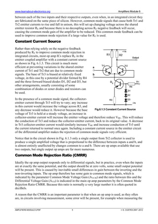 www.learnabout-electronics.org Amplifiers Module 6
AMPLIFIERS MODULE 6.PDF 5 © E. COATES 2007 -2012
between each of the two inputs and their respective outputs, even when, in an integrated circuit they
are fabricated on the same piece of silicon. However, common mode signals that cause both Tr1 and
Tr2 emitter currents to rise and fall in unison, this will set up changing voltage across the shared
emitter resistor RE and because there is no decoupling across RE negative feedback will occur,
causing the common mode gain of the amplifier to be reduced. This common mode feedback can be
used to improve common mode rejection if a large value for RE is used.
Constant Current Source
Rather than relying solely on the negative feedback
produced by RE to improve common mode rejection in
integrated circuits, most op amp ICs replace RE in the
emitter coupled amplifier with a constant current source
as shown in Fig. 6.1.3. This circuit is much more
efficient at preventing variations in the shared emitter
current of Tr1 and Tr2 that are due to common mode
signals. The base of Tr3 is biased at relatively fixed
voltage, in this case by a potential divider formed by R4
and the three forward biased diodes D1, D2 and D3, but
other arrangements, usually consisting of some
combination of diodes or zener diodes and resistors can
be used.
In the presence of a common mode signal, the collector-
emitter current through Tr3 will try to vary; any increase
in this current would increase the voltage across R3, and
any decrease would reduce it. However because the base
voltage of Tr3 is held at a steady voltage, an increase in
collector-emitter current will increase the emitter voltage and therefore reduce VBE. This will reduce
the conduction of Tr3 and reduce the collector-emitter current, back to its original value. A decrease
in Tr3 collector-emitter current would similarly increase VBE and increase conduction of Tr3 until
the current returned to normal once again. Including a constant current source in the emitter circuit
of the differential amplifier makes the rejection of common mode signals very efficient.
Notice that in the circuit shown in Fig. 6.1.3 only a single output from Tr2 collector is used to
produce a single amplified voltage that is proportional to the difference between inputs a and b, and
is almost entirely unaffected by changes common to a and b. There are op amps available that use
two outputs, but single output op amps are far more numerous.
Common Mode Rejection Ratio (CMRR)
Ideally the op amp output responds only to differential signals, but in practice, even when the inputs
are at exactly the same potential, and the output should be at zero volts, some small output potential
will be present. This is caused by inevitable small differences in gain between the inverting and the
non-inverting inputs. The op amp therefore has some gain to common mode signals, which is
indicated by the parameter Common Mode Voltage Gain (AVCM) and the ratio between this and the
Differential Voltage Gain (AVD) is indicated in the main op amp parameters by the Common Mode
Rejection Ratio CMRR. Because this ratio is normally a very large number it is often quoted in
deciBels.
A reason that the CMRR is an important parameter is that when an op amp is used, as they often
are, in circuits involving measurement, some error will be present, for example when measuring the
Fig.6.1.3 Constant Current Source
 