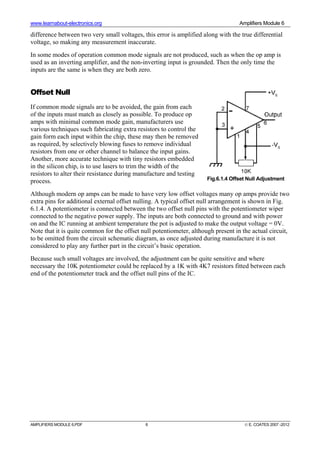 www.learnabout-electronics.org Amplifiers Module 6
AMPLIFIERS MODULE 6.PDF 6 © E. COATES 2007 -2012
difference between two very small voltages, this error is amplified along with the true differential
voltage, so making any measurement inaccurate.
In some modes of operation common mode signals are not produced, such as when the op amp is
used as an inverting amplifier, and the non-inverting input is grounded. Then the only time the
inputs are the same is when they are both zero.
Offset Null
If common mode signals are to be avoided, the gain from each
of the inputs must match as closely as possible. To produce op
amps with minimal common mode gain, manufacturers use
various techniques such fabricating extra resistors to control the
gain form each input within the chip, these may then be removed
as required, by selectively blowing fuses to remove individual
resistors from one or other channel to balance the input gains.
Another, more accurate technique with tiny resistors embedded
in the silicon chip, is to use lasers to trim the width of the
resistors to alter their resistance during manufacture and testing
process.
Although modern op amps can be made to have very low offset voltages many op amps provide two
extra pins for additional external offset nulling. A typical offset null arrangement is shown in Fig.
6.1.4. A potentiometer is connected between the two offset null pins with the potentiometer wiper
connected to the negative power supply. The inputs are both connected to ground and with power
on and the IC running at ambient temperature the pot is adjusted to make the output voltage = 0V.
Note that it is quite common for the offset null potentiometer, although present in the actual circuit,
to be omitted from the circuit schematic diagram, as once adjusted during manufacture it is not
considered to play any further part in the circuit’s basic operation.
Because such small voltages are involved, the adjustment can be quite sensitive and where
necessary the 10K potentiometer could be replaced by a 1K with 4K7 resistors fitted between each
end of the potentiometer track and the offset null pins of the IC.
Fig.6.1.4 Offset Null Adjustment
 