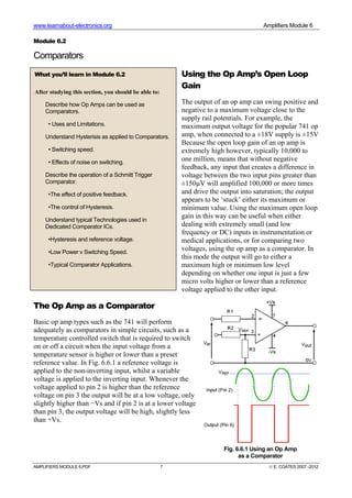 www.learnabout-electronics.org Amplifiers Module 6
AMPLIFIERS MODULE 6.PDF 7 © E. COATES 2007 -2012
Module 6.2
Comparators
Using the Op Amp’s Open Loop
Gain
The output of an op amp can swing positive and
negative to a maximum voltage close to the
supply rail potentials. For example, the
maximum output voltage for the popular 741 op
amp, when connected to a ±18V supply is ±15V
Because the open loop gain of an op amp is
extremely high however, typically 10,000 to
one million, means that without negative
feedback, any input that creates a difference in
voltage between the two input pins greater than
±150µV will amplified 100,000 or more times
and drive the output into saturation; the output
appears to be ‘stuck’ either its maximum or
minimum value. Using the maximum open loop
gain in this way can be useful when either
dealing with extremely small (and low
frequency or DC) inputs in instrumentation or
medical applications, or for comparing two
voltages, using the op amp as a comparator. In
this mode the output will go to either a
maximum high or minimum low level
depending on whether one input is just a few
micro volts higher or lower than a reference
voltage applied to the other input.
The Op Amp as a Comparator
Basic op amp types such as the 741 will perform
adequately as comparators in simple circuits, such as a
temperature controlled switch that is required to switch
on or off a circuit when the input voltage from a
temperature sensor is higher or lower than a preset
reference value. In Fig. 6.6.1 a reference voltage is
applied to the non-inverting input, whilst a variable
voltage is applied to the inverting input. Whenever the
voltage applied to pin 2 is higher than the reference
voltage on pin 3 the output will be at a low voltage, only
slightly higher than −Vs and if pin 2 is at a lower voltage
than pin 3, the output voltage will be high, slightly less
than +Vs.
What you’ll learn in Module 6.2
After studying this section, you should be able to:
Describe how Op Amps can be used as
Comparators.
• Uses and Limitations.
Understand Hysterisis as applied to Comparators.
• Switching speed.
• Effects of noise on switching.
Describe the operation of a Schmitt Trigger
Comparator.
•The effect of positive feedback.
•The control of Hysteresis.
Understand typical Technologies used in
Dedicated Comparator ICs.
•Hysteresis and reference voltage.
•Low Power v Switching Speed.
•Typical Comparator Applications.
Fig. 6.6.1 Using an Op Amp
as a Comparator
 