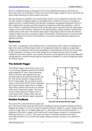 www.learnabout-electronics.org Amplifiers Module 6
AMPLIFIERS MODULE 6.PDF 8 © E. COATES 2007 -2012
However standard op amps are designed for low power amplification purposes and if they are
driven into, then out of saturation, it takes some time for the output voltage to recover and for the op
amp to begin operating in a linear manner once more.
Op amps designed as amplifiers are not particularly suited to use as comparators especially where
the input signals are changing rapidly in such applications as audio level sensors or analogue to
digital converters. Another problem with the basic comparator arrangement illustrated in Fig 6.6.1
that is addressed by op amps specially designed as comparators rather than amplifiers, is that of
noise. If there is a significant amount of noise on the input signal, especially when the input signal
voltage is close to the reference voltage level, the high frequency voltage variations caused by the
random nature of the noise will make the input signal voltage higher and lower than the reference
voltage in rapid succession, causing the output to momentarily oscillate between its maximum and
minimum voltage levels. However this problem is overcome in many dedicated comparators by
applying hysteresis.
Hysteresis
This refers, in comparators and switching circuits, to the property of the output in switching to its
high or low states at different input values. If a comparator switched its output at a single input
voltage level as explained in the previous paragraph, or if the difference in the two levels provided
by the comparator’s hysteresis is not wide enough, the switching from one of the two output
conditions to the other could be very uncertain. Hysteresis can be applied to the op amp comparator
and adjusted for a suitable hysteresis gap by using positive feedback in a circuit arrangement called
the Schmitt Trigger.
The Schmitt Trigger
The Schmitt Trigger circuit shown in Fig. 6.6.2
is an inverting comparator based on the LM339
quad comparator IC from Texas Instruments
with its reference value applied to the non-
inverting input by the potential divider R1 and
R2. This sets the reference voltage at half of
the 5V single supply. R3 is a pull-up resistor,
which is used on the LM339 as this comparator
has an open collector output, that is an output
stage whose collector does not have an internal
load resistor connected to supply. The reason
for this is that it allows the output to have a
wider range of DC voltages, rather than just
being able to vary between supply and ground.
Positive Feedback
The resistor R4, connected between output and
pin 5 (the non-inverting input) provides positive feedback to speed up output switching as follows.
Suppose the voltage Vin on pin 4 is rising towards the reference voltage Vref on pin 5 and the output
on pin 2 is high. Once Vin is slightly higher than Vref the output will start to fall towards 0V. A
proportion of this fall in voltage is fed via R4 to pin 5 and so begins to reduce Vref increasing the
difference between Vref and Vin. This causes the output to fall faster and because this fall is
continually fed back to Vref the fall in the output voltage accelerates, causing a very rapid fall to
zero volts.
Fig. 6.6.2 The Op Amp Schmitt Trigger
 