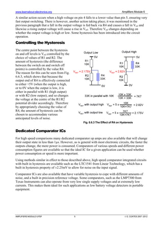 www.learnabout-electronics.org Amplifiers Module 6
AMPLIFIERS MODULE 6.PDF 9 © E. COATES 2007 -2012
A similar action occurs when a high voltage on pin 4 falls to a lower value than pin 5, ensuring very
fast output switching. There is however, another action taking place; it was mentioned in the
previous paragraph that a fall in the output voltage is fed back via R4 and causes a fall in Vref and
likewise a rising output voltage will cause a rise in Vref. Therefore Vref changes depending on
whether the output voltage is high or low. Some hysteresis has been introduced into the circuit
operation.
Controlling the Hysteresis
The centre point between the hysteresis
on and off levels is Vref controlled by the
choice of values of R1 and R2. The
amount of hysteresis (the difference
between the switch on and switch off
points) is controlled by the value R4.
The reason for this can be seen from Fig.
6.6.3, which shows that because the
output end of R4 is effectively connected
to either +5V (when the output is high,
or to 0V when the output is low, it is
either in parallel with R1 (high output)
or with R2 (low output), and so changes
the voltage at the centre of the R1/R2
potential divider accordingly. Therefore
by appropriately choosing the value of
R4, the amount of hysteresis can be
chosen to accommodate various
anticipated levels of noise.
Dedicated Comparator ICs
For high speed comparisons many dedicated comparator op amps are also available that will change
their output state in less than 1µs. However, as is general with most electronic circuits, the faster the
outputs change, the more power is consumed. Comparators of various speeds and different power
consumption figures are available so that the ideal IC for a given application can be used whether
power consumption or speed is more important.
Using methods similar in effect to those described above, high speed comparator integrated circuits
with built in hysteresis are available such as the LTC1541 from Linear Technology, which has a
built in hysteresis property of ±2.25mV to allow for noise on the input signal.
Comparator ICs are also available that have variable hysteresis to cope with different amounts of
noise, and a built in precision reference voltage. Some comparators, such as the LMP7300 from
Texas Instruments can also operate from very low single supply voltages and at extremely low
currents. This makes them ideal for such applications as low battery voltage detectors in portable
equipment.
Fig. 6.6.3 The Effect of R4 on Hysteresis
 