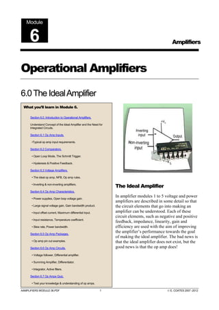 AAMPLIFIERS MODULE 06.PDF 1 © E. COATES 2007 -2012
Operational Amplifiers
6.0The IdealAmplifier
The Ideal Amplifier
In amplifier modules 1 to 5 voltage and power
amplifiers are described in some detail so that
the circuit elements that go into making an
amplifier can be understood. Each of these
circuit elements, such as negative and positive
feedback, impedance, linearity, gain and
efficiency are used with the aim of improving
the amplifier’s performance towards the goal
of making the ideal amplifier. The bad news is
that the ideal amplifier does not exist, but the
good news is that the op amp does!
Amplifiers
Module
6
What you’ll learn in Module 6.
Section 6.0. Introduction to Operational Amplifiers.
Understand Concept of the Ideal Amplifier and the Need for
Integrated Circuits.
Section 6.1 Op Amp Inputs.
•Typical op amp input requirements.
Section 6.2 Comparators.
• Open Loop Mode, The Schmitt Trigger.
• Hysteresis & Positive Feedback.
Section 6.3 Voltage Amplifiers.
• The ideal op amp, NFB, Op amp rules.
• Inverting & non-inverting amplifiers.
Section 6.4 Op Amp Characteristics.
• Power supplies, Open loop voltage gain.
• Large signal voltage gain, Gain bandwidth product.
• Input offset current, Maximum differential input.
• Input resistance, Temperature coefficient.
• Slew rate, Power bandwidth.
Section 6.5 Op Amp Packages.
• Op amp pin out examples.
Section 6.6 Op Amp Circuits.
• Voltage follower, Differential amplifier.
• Summing Amplifier, Differentiator.
• Integrator, Active filters.
Section 6.7 Op Amps Quiz.
• Test your knowledge & understanding of op amps.
 
