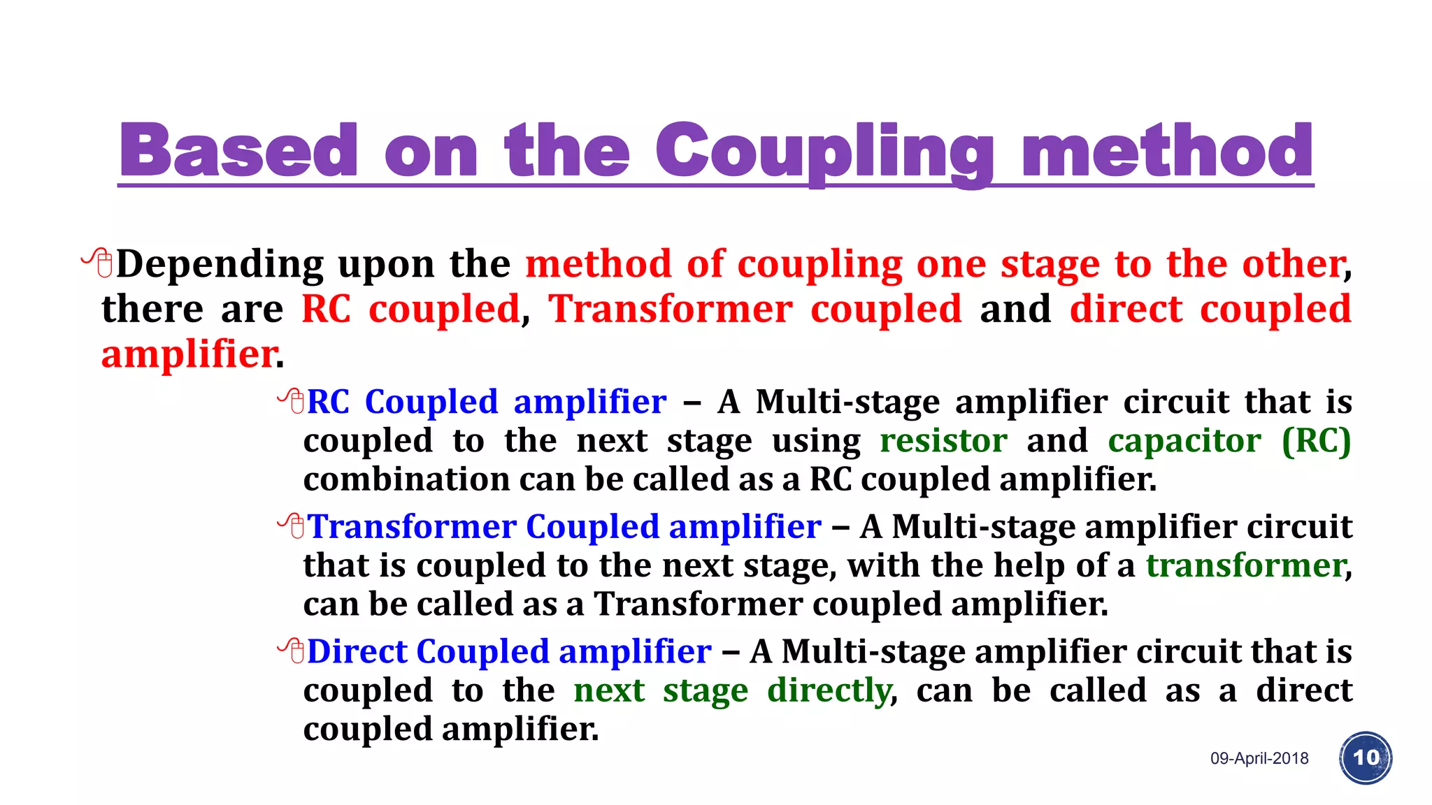 Based on the Coupling method
09-April-2018 10
Depending upon the method of coupling one stage to the other,
there are RC coupled, Transformer coupled and direct coupled
amplifier.
RC Coupled amplifier − A Multi-stage amplifier circuit that is
coupled to the next stage using resistor and capacitor (RC)
combination can be called as a RC coupled amplifier.
Transformer Coupled amplifier − A Multi-stage amplifier circuit
that is coupled to the next stage, with the help of a transformer,
can be called as a Transformer coupled amplifier.
Direct Coupled amplifier − A Multi-stage amplifier circuit that is
coupled to the next stage directly, can be called as a direct
coupled amplifier.
 