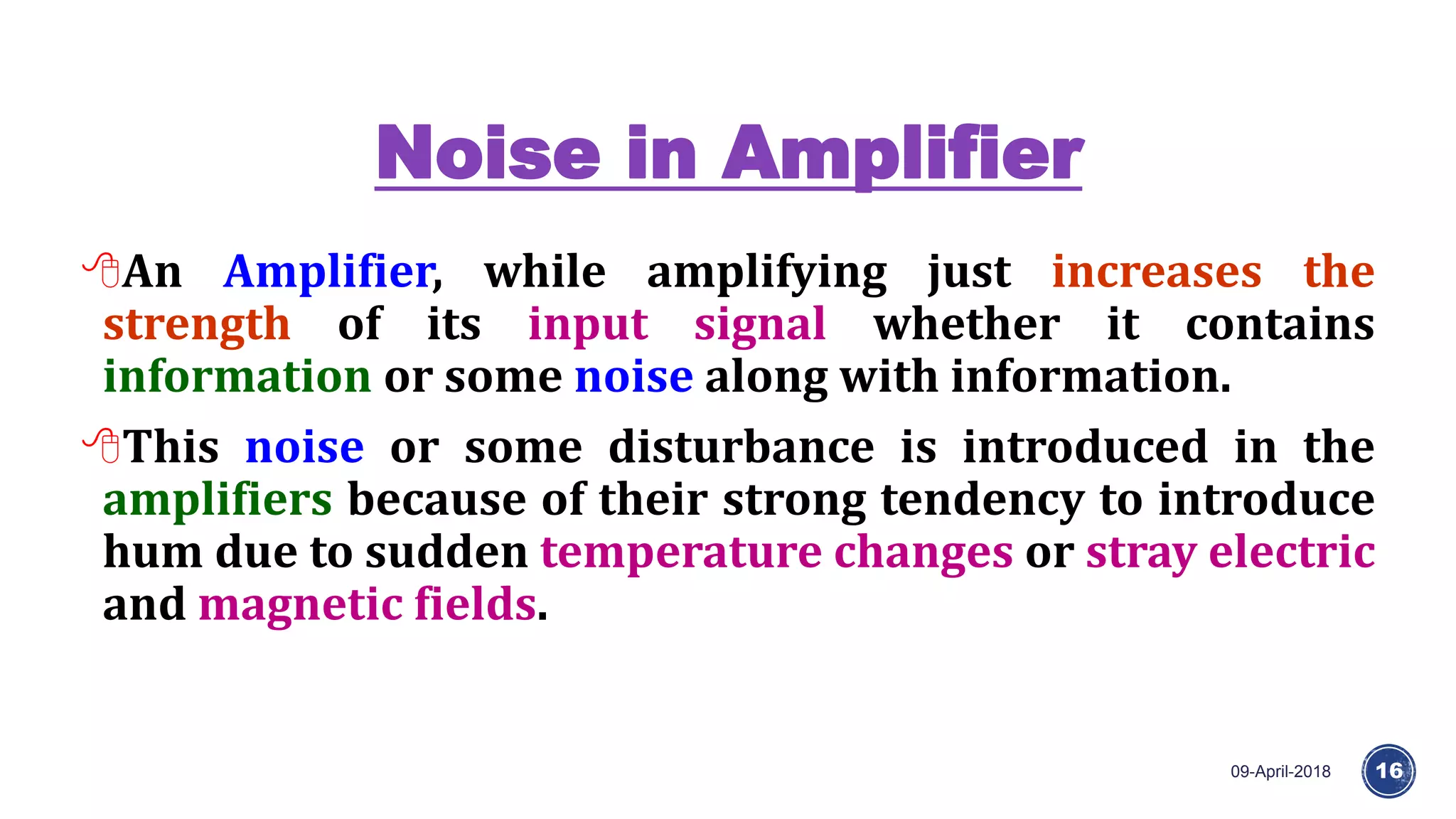 Noise in Amplifier
09-April-2018 16
An Amplifier, while amplifying just increases the
strength of its input signal whether it contains
information or some noise along with information.
This noise or some disturbance is introduced in the
amplifiers because of their strong tendency to introduce
hum due to sudden temperature changes or stray electric
and magnetic fields.
 