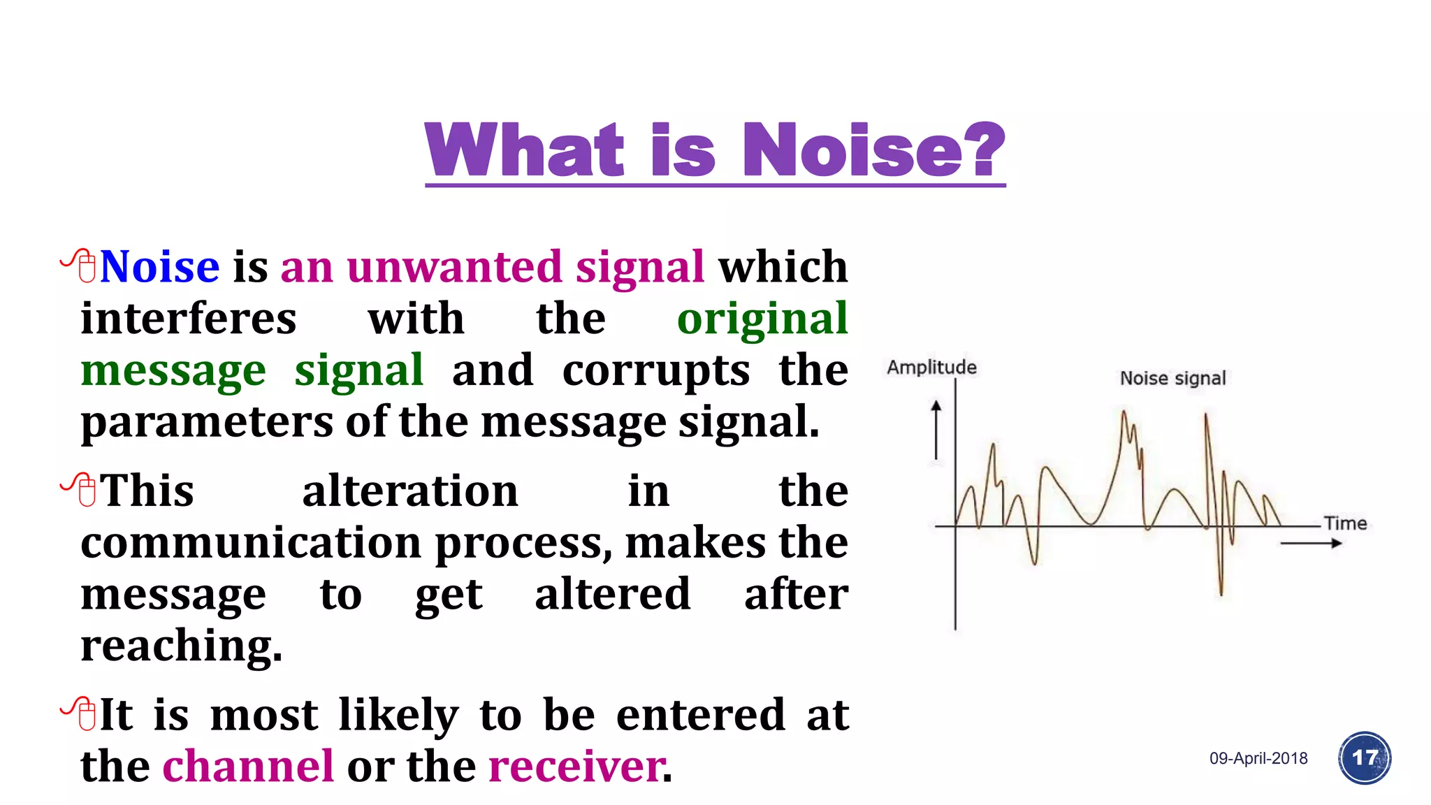 What is Noise?
09-April-2018 17
Noise is an unwanted signal which
interferes with the original
message signal and corrupts the
parameters of the message signal.
This alteration in the
communication process, makes the
message to get altered after
reaching.
It is most likely to be entered at
the channel or the receiver.
 
