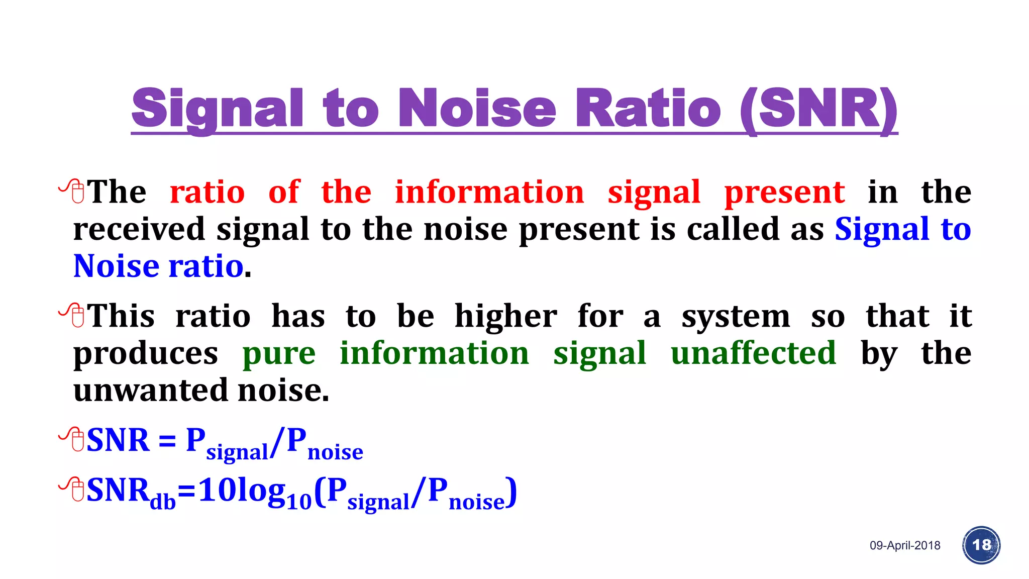 Signal to Noise Ratio (SNR)
09-April-2018 18
The ratio of the information signal present in the
received signal to the noise present is called as Signal to
Noise ratio.
This ratio has to be higher for a system so that it
produces pure information signal unaffected by the
unwanted noise.
SNR = Psignal/Pnoise
SNRdb=10log10(Psignal/Pnoise)
 