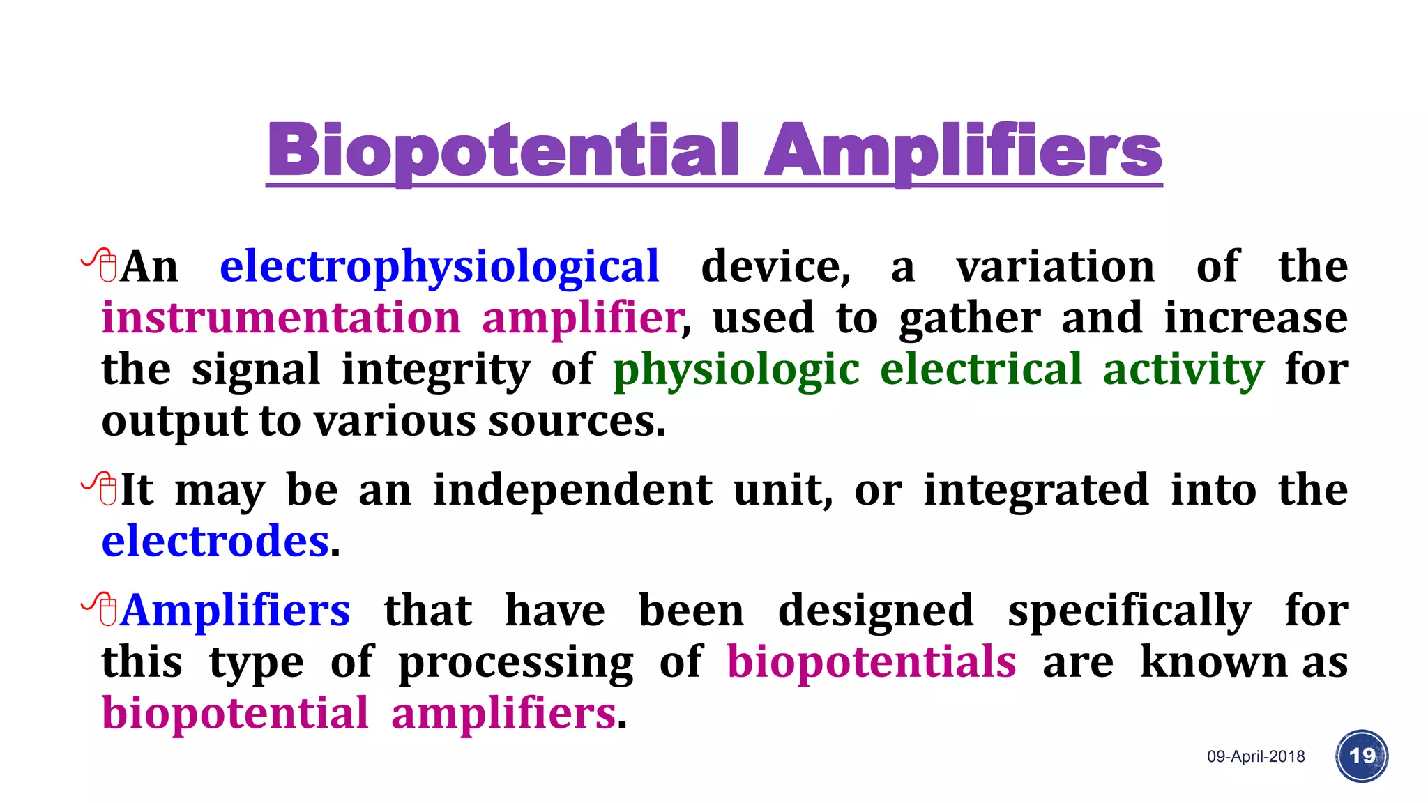 Biopotential Amplifiers
09-April-2018 19
An electrophysiological device, a variation of the
instrumentation amplifier, used to gather and increase
the signal integrity of physiologic electrical activity for
output to various sources.
It may be an independent unit, or integrated into the
electrodes.
Amplifiers that have been designed specifically for
this type of processing of biopotentials are known as
biopotential amplifiers.
 