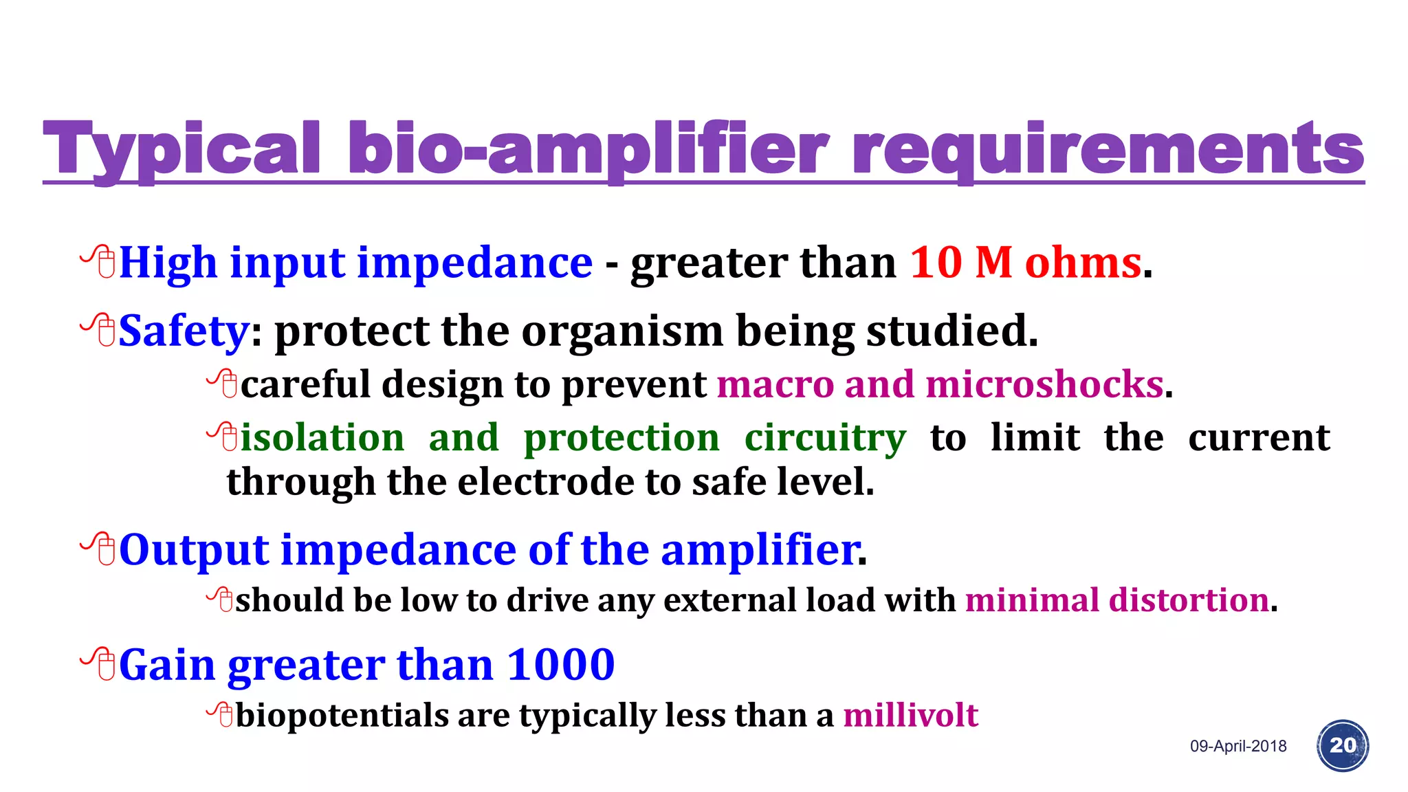 Typical bio-amplifier requirements
09-April-2018 20
High input impedance - greater than 10 M ohms.
Safety: protect the organism being studied.
careful design to prevent macro and microshocks.
isolation and protection circuitry to limit the current
through the electrode to safe level.
Output impedance of the amplifier.
should be low to drive any external load with minimal distortion.
Gain greater than 1000
biopotentials are typically less than a millivolt
 