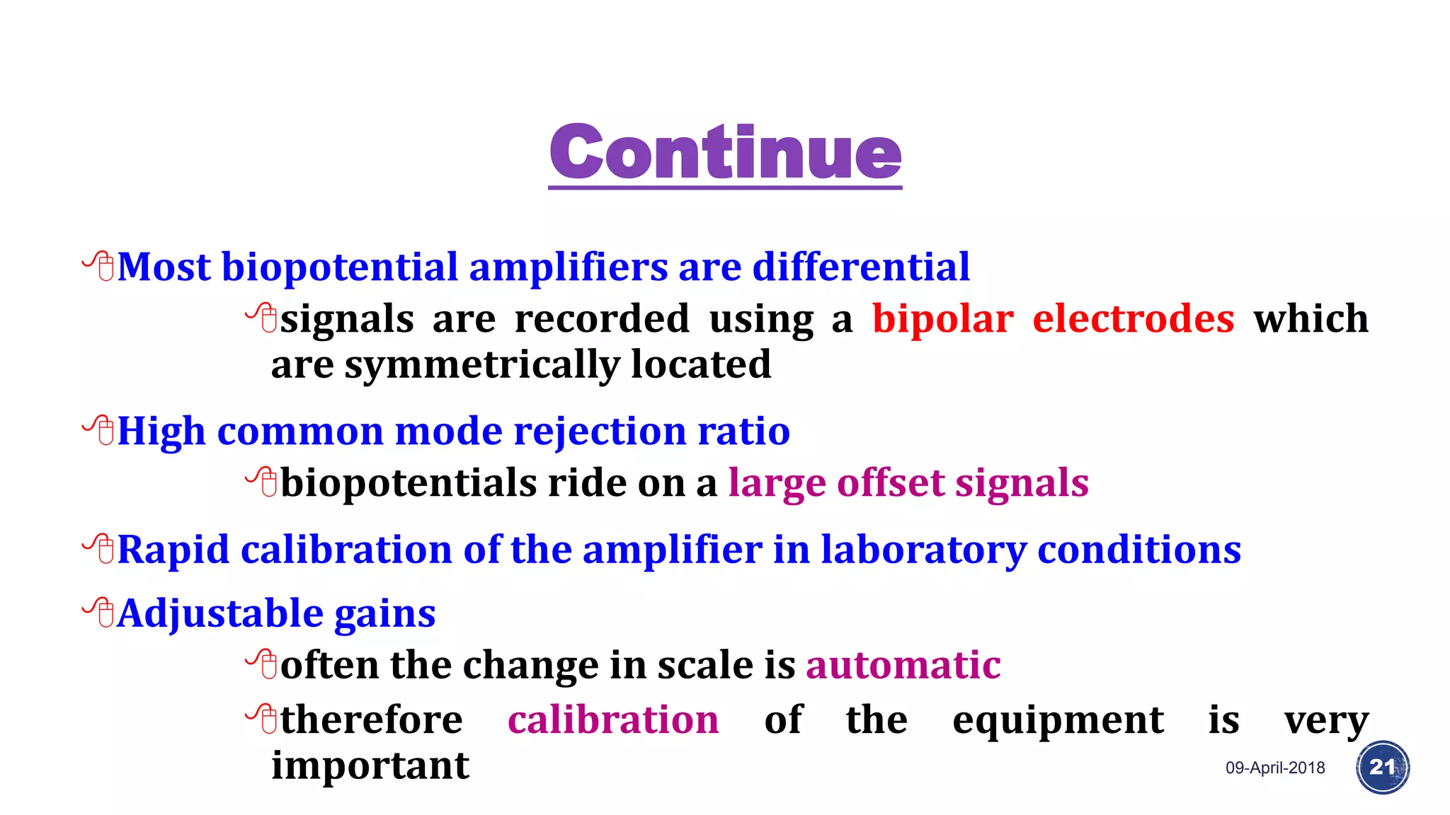 Continue
09-April-2018 21
Most biopotential amplifiers are differential
signals are recorded using a bipolar electrodes which
are symmetrically located
High common mode rejection ratio
biopotentials ride on a large offset signals
Rapid calibration of the amplifier in laboratory conditions
Adjustable gains
often the change in scale is automatic
therefore calibration of the equipment is very
important
 
