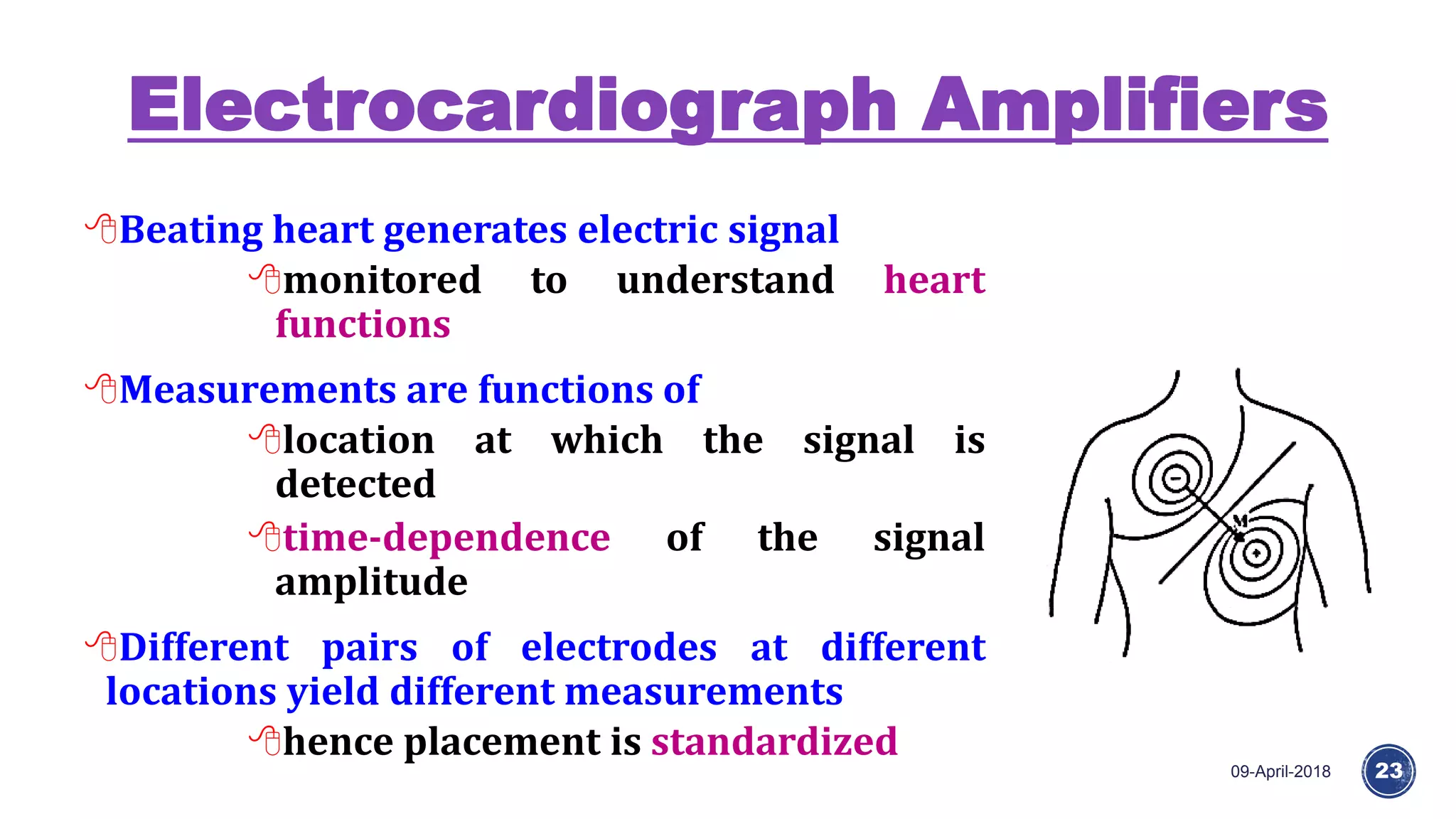Electrocardiograph Amplifiers
09-April-2018 23
Beating heart generates electric signal
monitored to understand heart
functions
Measurements are functions of
location at which the signal is
detected
time-dependence of the signal
amplitude
Different pairs of electrodes at different
locations yield different measurements
hence placement is standardized
 