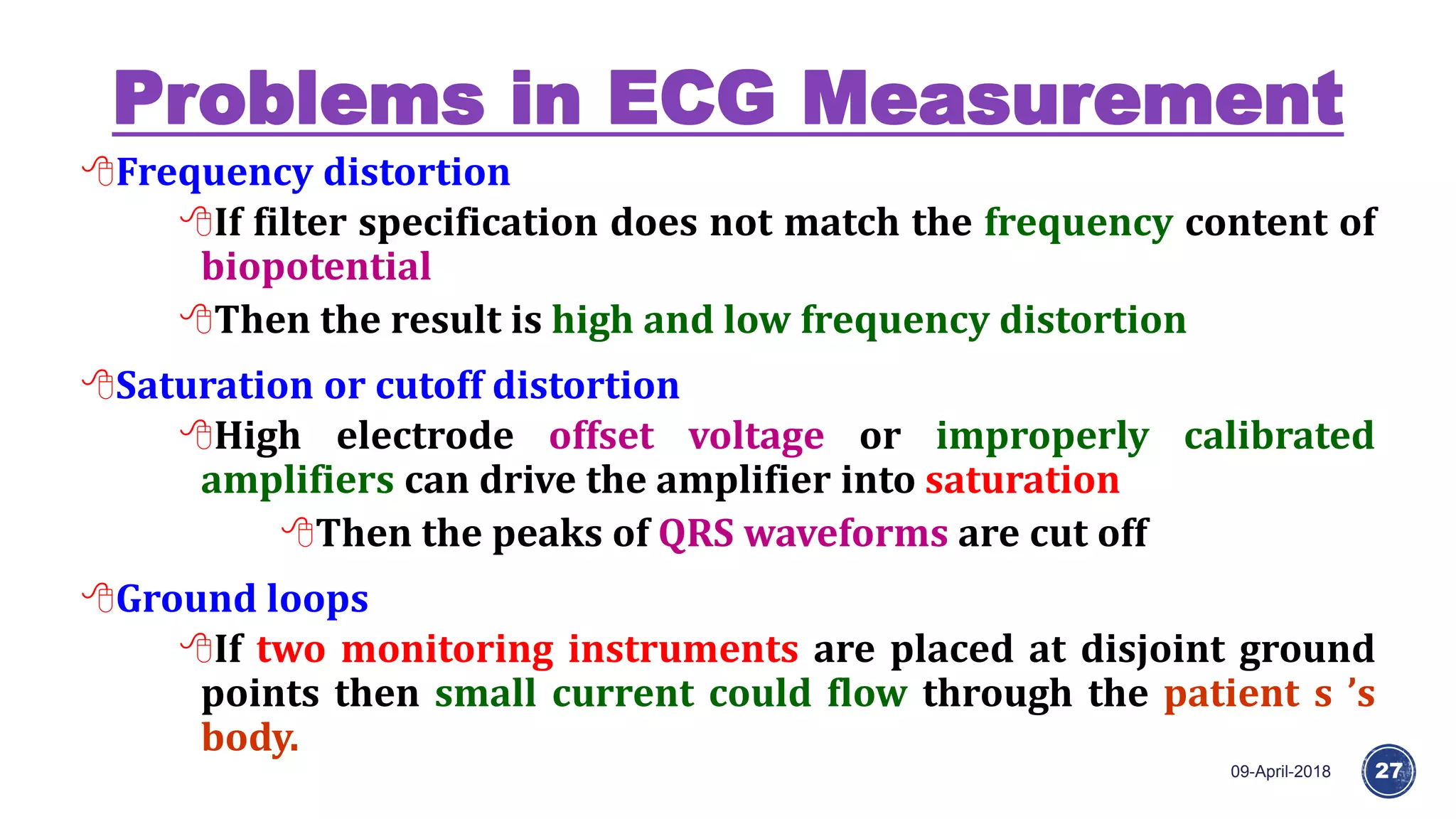 Problems in ECG Measurement
09-April-2018 27
Frequency distortion
If filter specification does not match the frequency content of
biopotential
Then the result is high and low frequency distortion
Saturation or cutoff distortion
High electrode offset voltage or improperly calibrated
amplifiers can drive the amplifier into saturation
Then the peaks of QRS waveforms are cut off
Ground loops
If two monitoring instruments are placed at disjoint ground
points then small current could flow through the patient s ’s
body.
 