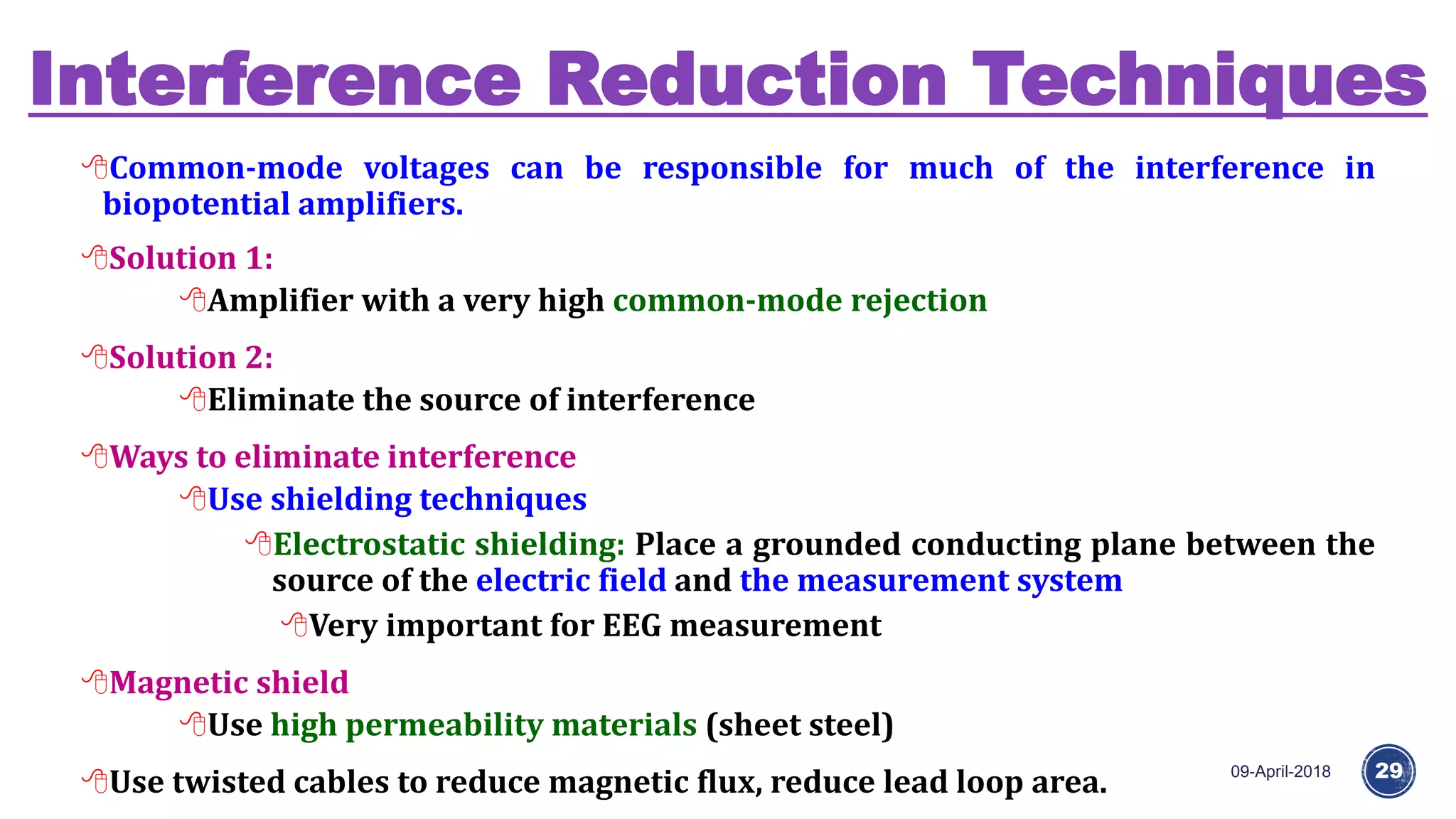 Interference Reduction Techniques
09-April-2018 29
Common-mode voltages can be responsible for much of the interference in
biopotential amplifiers.
Solution 1:
Amplifier with a very high common-mode rejection
Solution 2:
Eliminate the source of interference
Ways to eliminate interference
Use shielding techniques
Electrostatic shielding: Place a grounded conducting plane between the
source of the electric field and the measurement system
Very important for EEG measurement
Magnetic shield
Use high permeability materials (sheet steel)
Use twisted cables to reduce magnetic flux, reduce lead loop area.
 