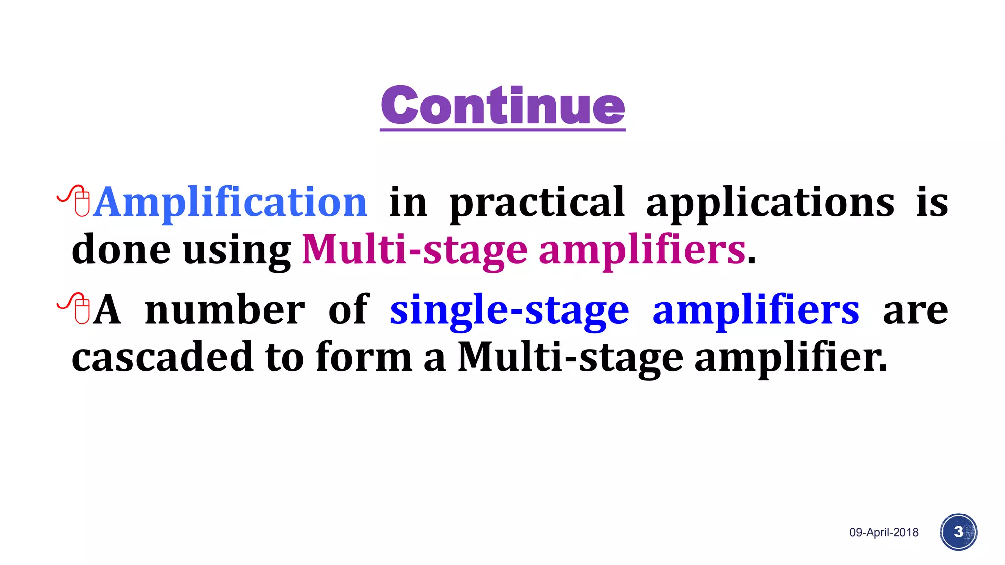 Continue
09-April-2018 3
Amplification in practical applications is
done using Multi-stage amplifiers.
A number of single-stage amplifiers are
cascaded to form a Multi-stage amplifier.
 
