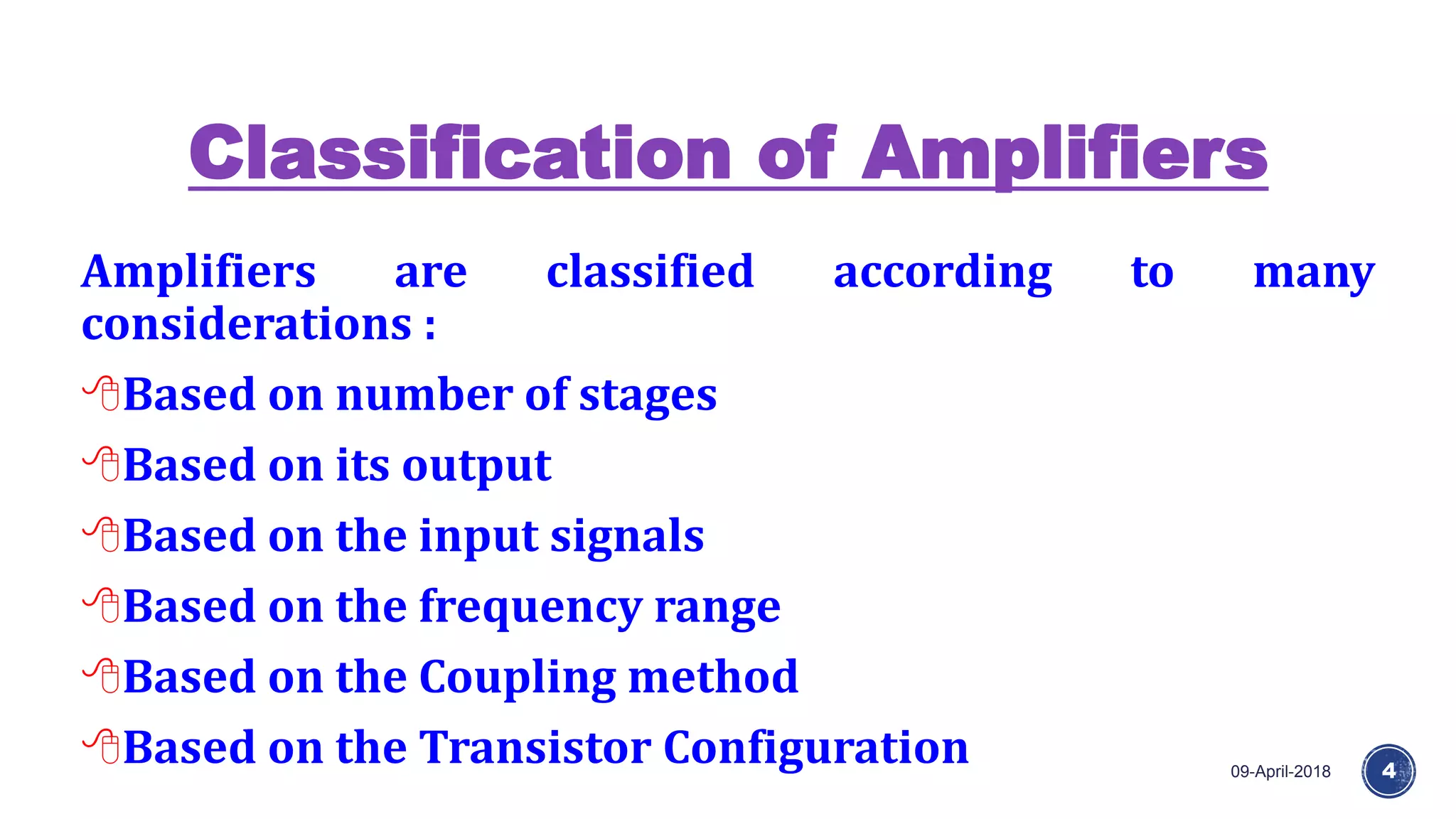Classification of Amplifiers
09-April-2018 4
Amplifiers are classified according to many
considerations :
Based on number of stages
Based on its output
Based on the input signals
Based on the frequency range
Based on the Coupling method
Based on the Transistor Configuration
 