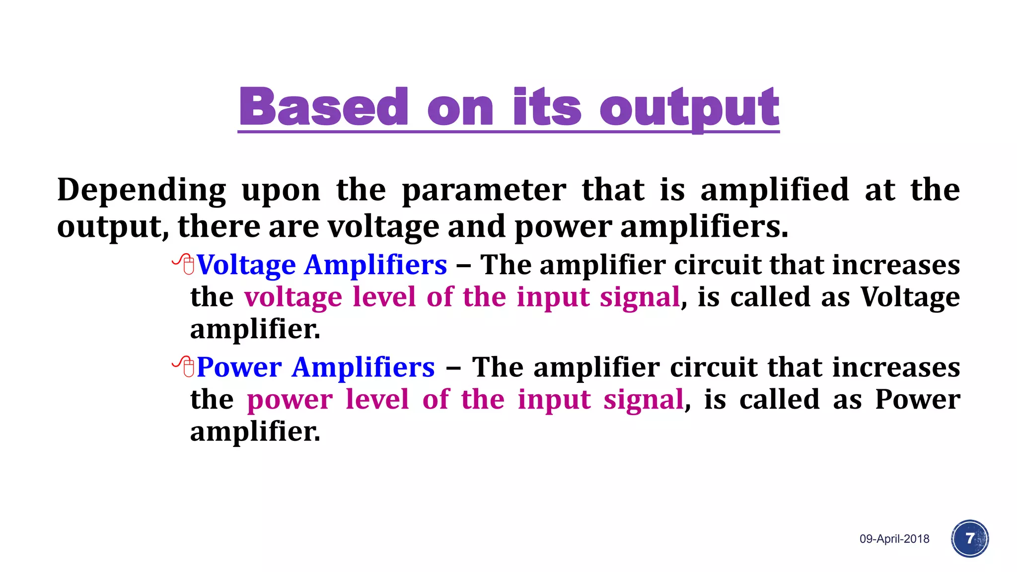 Based on its output
09-April-2018 7
Depending upon the parameter that is amplified at the
output, there are voltage and power amplifiers.
Voltage Amplifiers − The amplifier circuit that increases
the voltage level of the input signal, is called as Voltage
amplifier.
Power Amplifiers − The amplifier circuit that increases
the power level of the input signal, is called as Power
amplifier.
 
