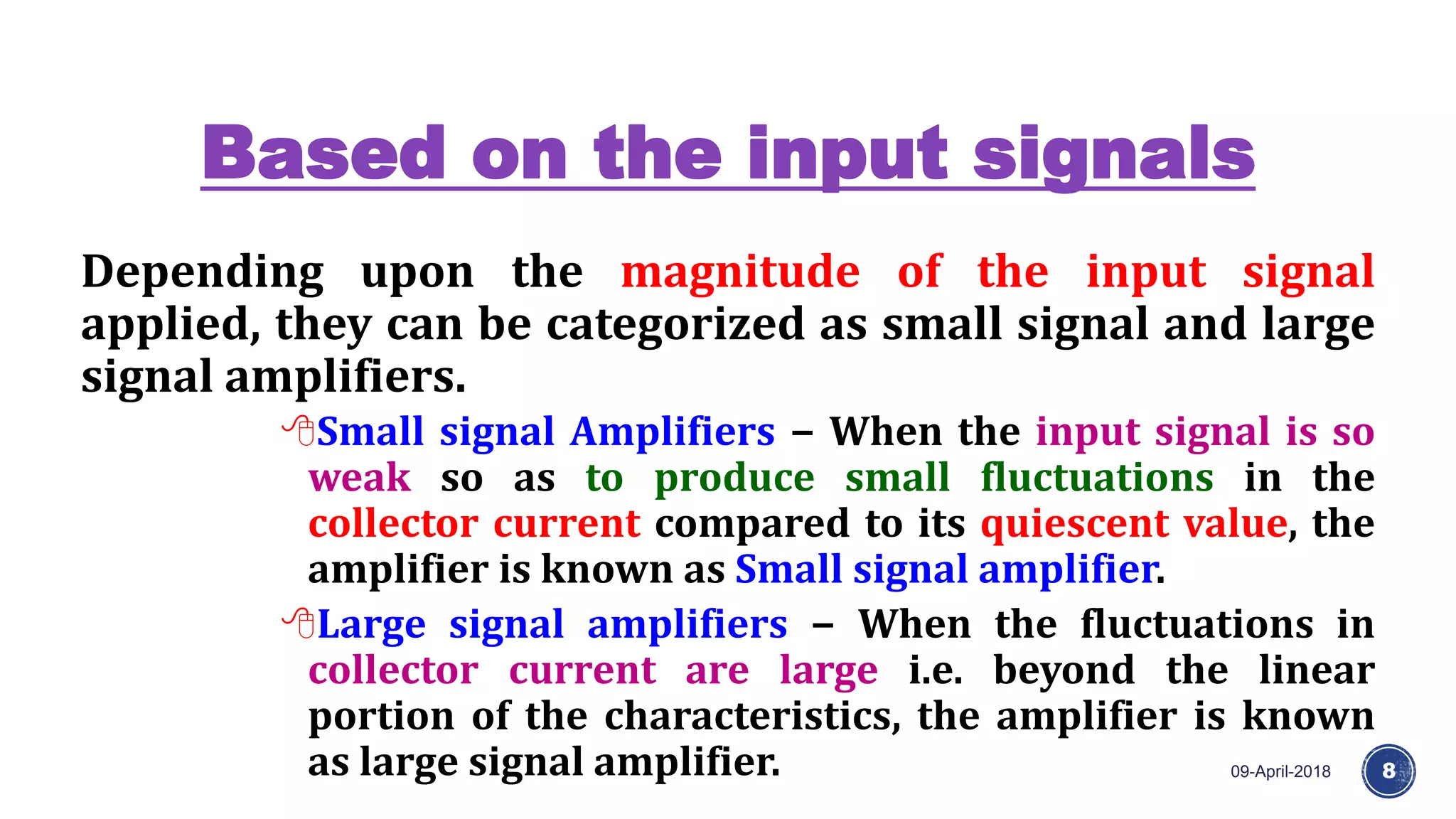 Based on the input signals
09-April-2018 8
Depending upon the magnitude of the input signal
applied, they can be categorized as small signal and large
signal amplifiers.
Small signal Amplifiers − When the input signal is so
weak so as to produce small fluctuations in the
collector current compared to its quiescent value, the
amplifier is known as Small signal amplifier.
Large signal amplifiers − When the fluctuations in
collector current are large i.e. beyond the linear
portion of the characteristics, the amplifier is known
as large signal amplifier.
 