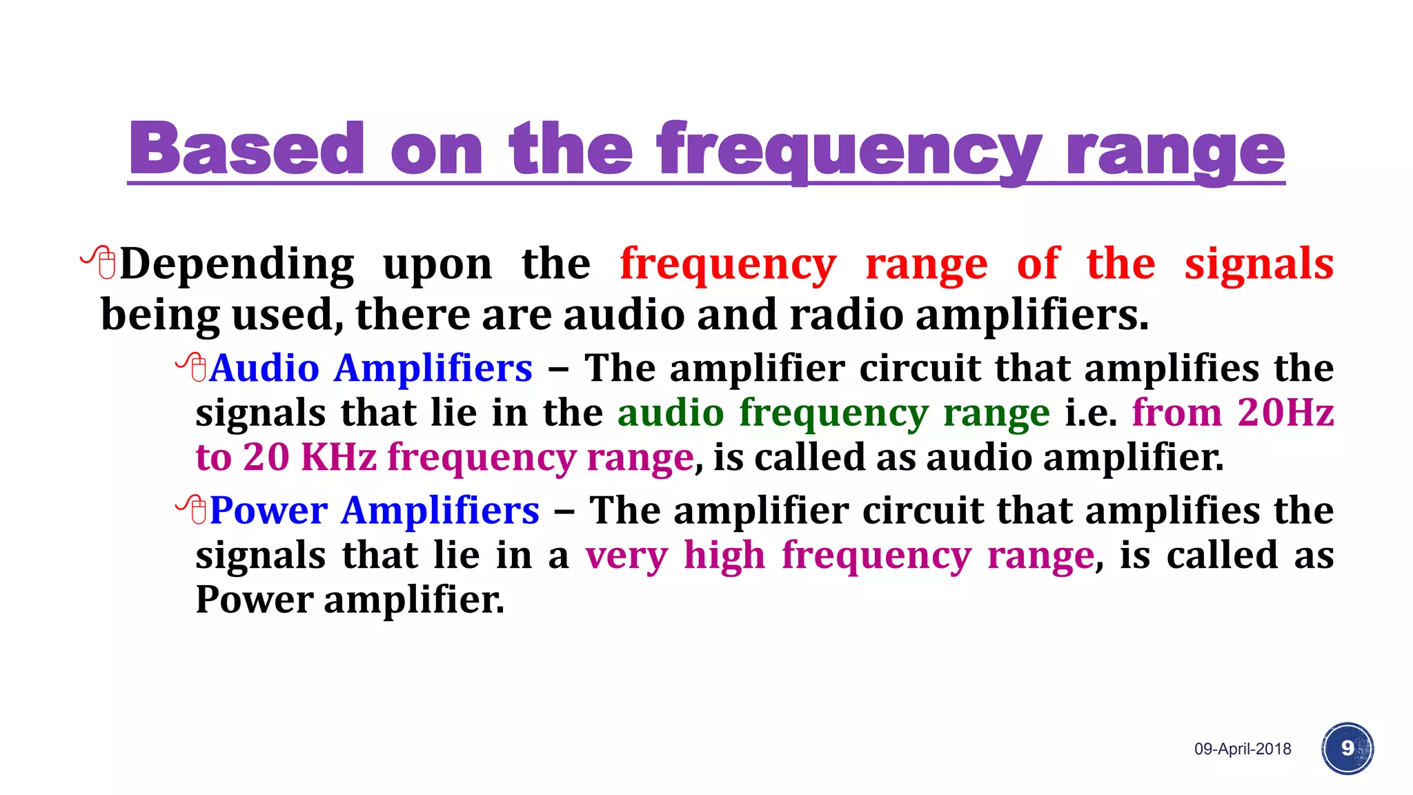Based on the frequency range
09-April-2018 9
Depending upon the frequency range of the signals
being used, there are audio and radio amplifiers.
Audio Amplifiers − The amplifier circuit that amplifies the
signals that lie in the audio frequency range i.e. from 20Hz
to 20 KHz frequency range, is called as audio amplifier.
Power Amplifiers − The amplifier circuit that amplifies the
signals that lie in a very high frequency range, is called as
Power amplifier.
 