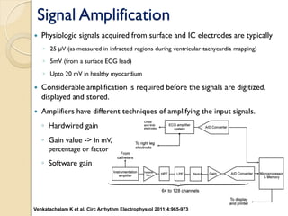 Signal Amplification
 Physiologic signals acquired from surface and IC electrodes are typically
◦ 25 μV (as measured in infracted regions during ventricular tachycardia mapping)
◦ 5mV (from a surface ECG lead)
◦ Upto 20 mV in healthy myocardium
 Considerable amplification is required before the signals are digitized,
displayed and stored.
 Amplifiers have different techniques of amplifying the input signals.
◦ Hardwired gain
◦ Gain value -> In mV,
percentage or factor
◦ Software gain
Venkatachalam K et al. Circ Arrhythm Electrophysiol 2011;4:965-973
 