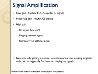 Signal Amplification
 Low gain - Surface ECG, Unipolar IC signals
 Moderate gain - RV, RA,CS signals
 High gain
◦ His signals (100-μV*)
◦ Mapping catheter signals
◦ Pulmonary vein catheter signals
 Issues include gaining up noise, saturation of current causing amplifier
to blank out (typically flat line) and display no signals
Venkatachalam K et al. Circ Arrhythm Electrophysiol 2011;4:965-973
 