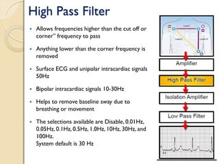 High Pass Filter
 Allows frequencies higher than the cut off or
corner” frequency to pass
 Anything lower than the corner frequency is
removed
 Surface ECG and unipolar intracardiac signals
50Hz
 Bipolar intracardiac signals 10-30Hz
 Helps to remove baseline sway due to
breathing or movement
 The selections available are Disable, 0.01Hz,
0.05Hz, 0.1Hz, 0.5Hz, 1.0Hz, 10Hz, 30Hz, and
100Hz.
System default is 30 Hz
 