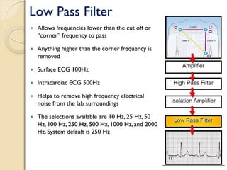 Low Pass Filter
 Allows frequencies lower than the cut off or
“corner” frequency to pass
 Anything higher than the corner frequency is
removed
 Surface ECG 100Hz
 Intracardiac ECG 500Hz
 Helps to remove high frequency electrical
noise from the lab surroundings
 The selections available are 10 Hz, 25 Hz, 50
Hz, 100 Hz, 250 Hz, 500 Hz, 1000 Hz, and 2000
Hz. System default is 250 Hz
 
