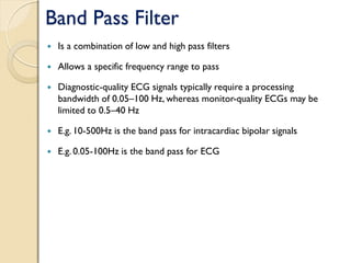 Band Pass Filter
 Is a combination of low and high pass filters
 Allows a specific frequency range to pass
 Diagnostic-quality ECG signals typically require a processing
bandwidth of 0.05–100 Hz, whereas monitor-quality ECGs may be
limited to 0.5–40 Hz
 E.g. 10-500Hz is the band pass for intracardiac bipolar signals
 E.g. 0.05-100Hz is the band pass for ECG
 
