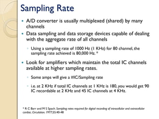 Sampling Rate
 A/D converter is usually multiplexed (shared) by many
channels
 Data sampling and data storage devices capable of dealing
with the aggregate rate of all channels
◦ Using a sampling rate of 1000 Hz (1 KHz) for 80 channel, the
sampling rate achieved is 80,000 Hz. *
 Look for amplifiers which maintain the total IC channels
available at higher sampling rates.
◦ Some amps will give a #IC/Sampling rate
◦ i.e. at 2 KHz if total IC channels at 1 KHz is 180, you would get 90
IC recordable at 2 KHz and 45 IC channels at 4 KHz.
* R C Barr and M S Spach. Sampling rates required for digital recording of intracellular and extracellular
cardiac. Circulation. 1977;55:40-48
 