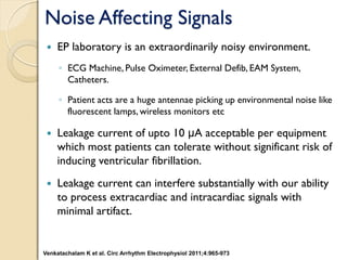 Noise Affecting Signals
 EP laboratory is an extraordinarily noisy environment.
◦ ECG Machine, Pulse Oximeter, External Defib, EAM System,
Catheters.
◦ Patient acts are a huge antennae picking up environmental noise like
fluorescent lamps, wireless monitors etc
 Leakage current of upto 10 μA acceptable per equipment
which most patients can tolerate without significant risk of
inducing ventricular fibrillation.
 Leakage current can interfere substantially with our ability
to process extracardiac and intracardiac signals with
minimal artifact.
Venkatachalam K et al. Circ Arrhythm Electrophysiol 2011;4:965-973
 